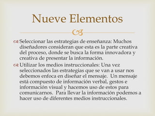 Nueve Elementos 
 
 Seleccionar las estrategias de enseñanza: Muchos 
diseñadores consideran que esta es la parte creativa 
del proceso, donde se busca la forma innovadora y 
creativa de presentar la información. 
 Utilizar los medios instruccionales: Una vez 
seleccionados las estrategias que se van a usar nos 
debemos enfoca en diseñar el mensaje. Un mensaje 
está compuesto de información verbal, gestos e 
información visual y hacemos uso de estos para 
comunicarnos. Para llevar la información podemos a 
hacer uso de diferentes medios instruccionales. 
 