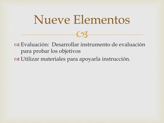 Nueve Elementos 
 
 Evaluación: Desarrollar instrumento de evaluación 
para probar los objetivos 
 Utilizar materiales para apoyarla instrucción. 
 