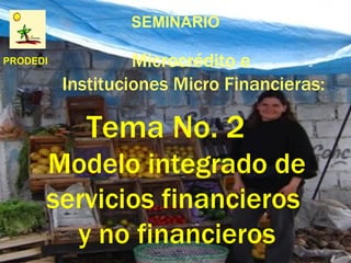 SEMINARIO

PRODEDI            Microcrédito e
          Instituciones Micro Financieras:

            Tema No. 2
      Modelo integrado de
      servicios financieros
        y no financieros
 