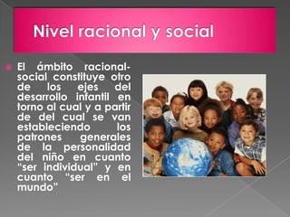    El ámbito racional-
    social constituye otro
    de    los   ejes    del
    desarrollo infantil en
    torno al cual y a partir
    de del cual se van
    estableciendo       los
    patrones    generales
    de la personalidad
    del niño en cuanto
    “ser individual” y en
    cuanto “ser en el
    mundo”
 