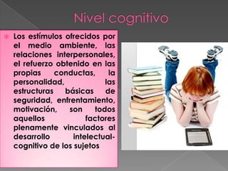    Los estímulos ofrecidos por
    el medio ambiente, las
    relaciones interpersonales,
    el refuerzo obtenido en las
    propias     conductas,     la
    personalidad,             las
    estructuras   básicas     de
    seguridad, enfrentamiento,
    motivación,    son     todos
    aquellos             factores
    plenamente vinculados al
    desarrollo       intelectual-
    cognitivo de los sujetos
 