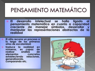    El desarrollo intelectual se halla ligado al
        pensamiento matemático en cuanto a capacidad
        creciente de manejar símbolos, desarrollar y
        manipular las representaciones abstractas de la
        realidad

 El niño recorre un proceso a
  lo largo de los primeros
  años de escolaridad:
 traduce    la realidad en
  números, es capaz de
  realizar      análisis   de
  elementos          concretos
  estableciendo relaciones,
  generalizando,
  comparando etc.
 