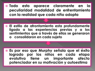   Todo esto aparece claramente en la
    peculiaridad modalidad de enfrentamiento
    con la realidad que cada niño adopta


   El estilo de afrontamiento esta profundamente
    ligado a las experiencias previas y a los
    sentimientos que a través de ellas se generaron
    o consolidaron en cada sujeto


   Es por eso que Murphy señala que el éxito
    logrado por los niños en cada etapa
    evolutiva tiene un importante afecto
    potenciador en su motivación y autoestima
 