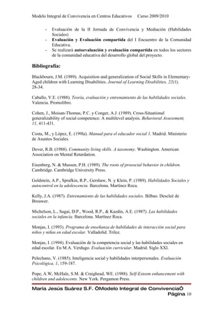 Modelo Integral de Convivencia en Centros Educativos      Curso 2009/2010

       -   Evaluación de la II Jornada de Convivencia y Mediación (Habilidades
           Sociales)
       -   Evaluación y Evaluación compartida del I Encuentro de la Comunidad
           Educativa.
       -   Se realizará autoevaluación y evaluación compartida en todos los sectores
           de la comunidad educativa del desarrollo global del proyecto.

Bibliografía:

Blackbourn, J.M. (1989). Acquisition and generalization of Social Skills in Elementary-
Aged children with Learning Disabilities. Journal of Learning Disabilities, 22(1),
28-34.

Caballo, V.E. (1988). Teoría, evaluación y entrenamiento de las habilidades sociales.
Valencia. Promolibro.

Cohen, J., Moisan-Thomas, P.C. y Conger, A.J. (1989). Cross-Situational
generalizability of social competence: A multilevel analysis. Behavioral Assessment,
11, 411-431.

Costa, M., y López, E. (199la). Manual para el educador social 1. Madrid. Ministerio
de Asuntos Sociales.

Dever, R.B. (1988). Community living skills. A taxonomy. Washington. American
Association on Mental Retardation.

Eisenberg, N. & Mussen, P.H. (1989). The roots of prosocial behavior in children.
Cambridge. Cambridge University Press.

Goldstein, A.P., Sprafkin, R.P., Gershaw, N. y Klein, P. (1989). Habilidades Sociales y
autocontrol en la adolescencia. Barcelona. Martínez Roca.

Kelly, J.A. (1987). Entrenamiento de las habilidades sociales. Bilbao. Descleé de
Brouwer.

Michelson, L., Sugai, D.P., Wood, R.P., & Kazdin, A.E. (1987). Las habilidades
sociales en la infancia. Barcelona. Martínez Roca.

Monjas, I. (1993). Programa de enseñanza de habilidades de interacción social para
niños y niñas en edad escolar. Valladolid. Trilce.

Monjas, I. (1994). Evaluación de la competencia social y las habilidades sociales en
edad escolar. En M.A. Verdugo. Evaluación curricular. Madrid. Siglo XXI.

Pelechano, V. (1985). Inteligencia social y habilidades interpersonales. Evaluación
Psicológica, 1, 159-187.

Pope, A.W, McHale, S.M. & Craighead, WE. (1988). Self-Esteem enhancement with
children and adolescents. New York. Pergamon Press.

María Jesús Suárez S.F. “Modelo Integral de Convivencia”
                                                   Página 10
 
