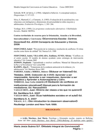 Modelo Integral de Convivencia en Centros Educativos       Curso 2009/2010

Schmidt, M.W. & Salvia, J. (1984). Adaptative behavior. A conceptual analysis.
Diagnostique, 9, 117-125.

Silva, E, Martorell, C. y Clemente, A. (1985). Evaluación de la socialización y sus
relaciones con inteligencia y dimensiones de personalidad en niños mayores y
adolescentes. Evaluación Psicológica, 1, 241- 266.

Verdugo, M.A. (1989). Los programas conductuales alternativos: I Habilidades
Sociales. Madrid. MEPSA.

Centros territoriales de recursos para la Orientación, Atención a la Diversidad,
Interculturalidad y Convivencia: “Convivencia Escolar. Centros
Docentes” Ed. JCCM Consejería de Educación y Ciencia.
2006

FERNÁNDEZ, Isabel: “Prevención de la violencia y resolución de conflictos: El clima
escolar como factor de calidad” Ed. Narcea S.A. 1988

FERNÁNDEZ, Isabel, VILLAOSLADA, Emiliana, FUNES, Silvina: “Conflicto en
el centro escolar. El modelo de alumno ayudante como estrategia de intervención
educativa” Ed. Catarata 2002
JUDSON, Stephanie: “Aprendiendo a resolver conflictos. Manual de Educación para
la Paz y la Noviolencia” Ed. Lerna1986
KAZDIN, Alan E.: “Tratamiento de la conducta antisocial en la infancia y la
adolescencia” Ed. Martínez Roca.1985
PAREDES, Eulalia y RIBERA, Dolores: “Educar en Valores” Ed.
Tibidabo. 2006. Colección de 4 DVD: Aprender a ser
responsable, Aprender a ser respetuoso, Aprender a ser
empático y Aprender a Autorregularse y Libro.
TORREGO, Juan Carlos (coord.):” Mediación de conflictos en
instituciones educativas” Manual para la formación de
mediadores. Ed. Narcea2003
VAELLO ORTS, Juan: “Cómo dar clases a los que no quieren”
Ed. Santillana S.A. 2007
VAELLO ORTS, Juan: “Las habilidades sociales en el aula” Ed.
Santillana S. A. 2007
WRAGG, E.C.: “An introduction to classroom observation”
Routledge London and New York 1999.

                                        BIBLIOGRAFÍA



       • Avilés Martínez, José María. Psicólogo y Orientador escolar, experto en Bullying.
    Autor del libro Avilés Martines, José María. (2003).Bullying: El maltrato entre iguales:


María Jesús Suárez S.F. “Modelo Integral de Convivencia”
                                                   Página 11
 