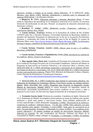 Modelo Integral de Convivencia en Centros Educativos     Curso 2009/2010


    agresores, victimas y testigos en la escuela. Amaru Ediciones., de la publicación Avilés
    Martínez, José María. (2003) Bullying: Intimidación y maltrato entre el alumnado del
    sindicato STEE-EILAS, y de diferentes artículos.
        • Bisquerra, R. (2000): Educación emocional y bienestar. Barcelona: Praxis. El autor
    señala la importancia del aprendizaje de la inteligencia emocional en la escuela y la necesaria
    formación del profesorado en esta área. Presenta un programa de educación emocional muy
    interesante y práctico.
        • Brandoni, F. (comp.) (1999). Mediación escolar. Propuestas, reflexiones y
    experiencias. Buenos Aires. Paidós.
        • Cascón Soriano, Francisco. Profesor en la licenciatura de Cultura de Paz (Cátedra
    UNESCO sobre Paz y Derechos Humanos, Universidad Autónoma de Barcelona), también es
    miembro del Seminario Permanente de Educación por la Paz de la Asociación Pro-Derechos
    Humanos, y colaborador del Centro de Investigación para la Paz de Madrid. Es coautor de
    diferentes libros como: Paco Cascón Soriano, Carlos Martín Beristain. (1995). La alternativa
    del juego I Juegos y dinámicas de educación para la paz Colección: MAYOR.

       • Cascón Soriano, Francisco. (coord.) (2000). Educar para la paz y el conflicto.
    Barcelona. CISSPRAXIS.

        • Cascón Soriano, Francisco y Papadimitriou, Greta (2000). Resolución no violenta de
    los conflictos. México. El perro sin mencate..

        • Díaz-Aguado Jalón, María José. Catedrática de Psicología de la Educación y Directora
    de la Unidad de Psicología Preventiva de la Universidad Complutense. Directora del Master en
    Programas de Intervención en Contextos Educativos y de numerosos libros y artículos como
    DIAZ-AGUADO, M. J. (2003) Aprendizaje cooperativo y prevención de la violencia. Revista
    del Colegio de Doctores y Licenciados, 145, 35-39, DIAZ-AGUADO, M. J. (2002) Convivencia
    escolar y prevención de la violencia. (Página Web, Ministerio de Educación, Cultura y Deporte,
    Centro Nacional de Información y Comunicación Educativa:
              http://www.cnice.mecd.es/recursos2/convivencia_escolar).

        • DIAZ-GUADO, M. J. (2001) Condiciones para mejorar la convivencia educativa. En:
    Federación de Enseñanza de Comisiones Obreras, Convivencia escolar, un enfoque práctico.
    Madrid. DÍAZ AGUADO, M.J. (1995): Programas para favorecer la integración escolar:
    Manual de intervención. Madrid: ONCE. La autora desarrolla un importante manual de
    intervención presentando procedimientos para resolver conflictos en los centros y aulas y
    potenciar la convivencia. Su obra está muy ligada al desarrollo de la inteligencia emocional.

        • Fernández García, Isabel. Profesora de secundaria -Catedrática de Inglés. Directora del
    I.E.S. Pradolongo de Madrid. Investigadora teórica-práctica en temas de maltrato entre iguales,
    mediación y ayuda entre iguales y convivencia escolar. Tiene múltiples publicaciones en
    revistas especializadas y libros destacando: Fernández, I (1998): "Prevención de la violencia y
    resolución de conflictos” Editorial Narcea., “Un día más”.(1998) Vídeo educativo con guía
    sobre maltrato entre iguales, Fernández, I (coor).(2000) “Guía para la convivencia en el
    aula”. Escuela Española, Fernández, I Villaoslada, E y Funes, S (2002): “Los conflictos en los
    centros educativos”. El alumno ayudante un modelo de intervención educativa. Madrid.
    Editorial La Catarata, Ha sido coordinadora del Proyecto: Defensor del Menor de la
    Comunidad de Madrid, trabajo reflejado en Fernández, I y Hernández, I (2005): El maltrato

María Jesús Suárez S.F. “Modelo Integral de Convivencia”
                                                   Página 12
 