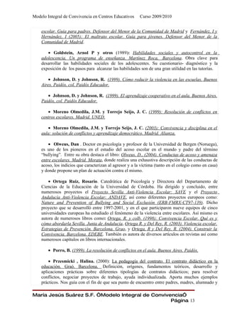 Modelo Integral de Convivencia en Centros Educativos      Curso 2009/2010


    escolar. Guía para padres. Defensor del Menor de la Comunidad de Madrid y Fernández, I y
    Hernández, I (2005): El maltrato escolar. Guía para jóvenes. Defensor del Menor de la
    Comunidad de Madrid.

       • Goldstein, Arnol P y otros (1989): Habilidades sociales y autocontrol en la
    adolescencia. Un programa de enseñanza. Martínez Roca, Barcelona. Obra clave para
    desarrollar las habilidades sociales de los adolescentes. Su cuestionario- diagnóstico y la
    exposición de los pasos para alcanzar las habilidades son de una gran utilidad en las tutorías.

        • Johnson, D. y Johnson, R. (1999). Cómo reducir la violencia en las escuelas. Buenos
    Aires. Paidós, col. Paidós Educador.

       • Johnson, D. y Johnson, R. (1999). El aprendizaje cooperativo en el aula. Buenos Aires.
    Paidós, col. Paidós Educador.

       • Moreno Olmedila, J.M. y Torrejo Seijo, J. C. (1999): Resolución de conflictos en
    centros escolares. Madrid. UNED.

       • Moreno Olmedila, J.M. y Torrejo Seijo, J. C. (2003): Convivencia y disciplina en el
    aula: solución de conflictos y aprendizaje democrático. Madrid. Alianza.

        • Olweus, Dan . Doctor en psicología y profesor de la Universidad de Bergen (Noruega),
    es uno de los pioneros en el estudio del acoso escolar en el mundo y padre del término
    “bullying”. Entre su obra destaca el libro: Olweus, D., (2004). Conductas de acoso y amenaza
    entre escolares. Madrid. Morata, donde realiza una exhaustiva descripción de las conductas de
    acoso, los indicios que caracterizan al agresor y a la víctima (tanto en el colegio como en casa)
    y donde propone un plan de actuación contra el mismo.

        • Ortega Ruiz, Rosario. Catedrática de Psicología y Directora del Departamento de
    Ciencias de la Educación de la Universidad de Córdoba. Ha dirigido y concluido, entre
    numerosos proyectos el Proyecto Sevilla Anti-Violencia Escolar: SAVE y el Proyecto
    Andalucía Anti-Violencia Escolar: ANDAVE, así como diferentes proyectos europeos como:
    Nature and Prevention of Bullying and Social Exclusión (ERB-FMRX-CT97-139). Dicho
    proyecto que se desarrolló entre 1997-2001, y en el que participaron nueve equipos de cinco
    universidades europeas ha estudiado el fenómeno de la violencia entre escolares. Así mismo es
    autora de numerosos libros como: Ortega, R. y colb. (1998): Convivencia Escolar. Qué es y
    cómo abordarla Sevilla. Junta de Andalucía, Ortega R. y Del Rey, R. (2003). Violencia escolar.
    Estrategias de Prevención. Barcelona. Grao, y Ortega, R y Del Rey, R. (2004). Construir la
    Convivencia. Barcelona. EDEBE. También es autora de diversos artículos en revistas así como
    numerosos capítulos en libros internacionales.

        • Porro, B. (1999). La resolución de conflictos en el aula. Buenos Aires. Paidós.

        • Przesmicki , Halina. (2000): La pedagogía del contrato. El contrato didáctico en la
    educación. Graó. Barcelona. Definición, orígenes, fundamentos teóricos, desarrollo y
    aplicaciones prácticas sobre diferentes tipologías de contratos didácticos; para resolver
    conflictos, negociar proyectos de trabajo, ayuda individualizada. Aporta muchos ejemplos
    prácticos. Nos guía con el fin de que sea punto de encuentro entre padres, madres, alumnado y

María Jesús Suárez S.F. “Modelo Integral de Convivencia”
                                                   Página 13
 