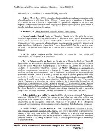 Modelo Integral de Convivencia en Centros Educativos     Curso 2009/2010


    profesorado en el camino hacia la responsabilidad y autonomía.

        • Pujolás Maset, Pere (2001): Atención a la diversidad y aprendizaje cooperativo en la
    educación obligatoria. Ediciones Aljibe, Málaga. El autor analiza la atención a la diversidad
    en el marco escolar y destaca la importancia del aprendizaje cooperativo haciendo una
    propuesta y explicitando cómo funcionan los grupos de aprendizaje cooperativo y que está en la
    línea del método de investigación-acción.

        • Rodriguez, N. (2004): Guerra en las aulas. Madrid. Temas de hoy..

        • Segura Morales, Manuel: Doctor en Filosofía y Ciencias de la Educación, fue durante
    muchos años profesor de psicología educativa en la Universidad de La Laguna. Realizó su tesis
    doctoral en la Universidad de Valencia, donde estudió la eficacia de los tratamientos en los
    delincuentes juveniles. Ahora, ya jubilado, imparte incansablemente cursos sobre competencia
    social a profesores de Primaria y Secundaria Segura, Manuel (2005).Enseñar a convivir no es
    tan difícil. Para quienes no saben qué hacer con sus hijos o alumnos. Bilbao. Ed. Desclée de
    Brouwer.

       • Serrat, Albert (coord.) (2002): Resolución de conflictos (Una perspectiva
    globalizadora) Ed. Cisspraxis S.A., Barcelona.

        • Torrego Seijo, Juan Carlos. Doctor en Ciencias de la Educación, Profesor Titular del
    departamento de Didáctica de la Universidad de Alcalá de Henares, Madrid. Imparte docencia
    en los tres ciclos. Magisterio, psicopedagogía y un doctorado de Calidad en Resolución de
    conflictos en instituciones educativas. Director del Master “Mediación y resolución de
    conflictos en instituciones educativas”, y Director del Proyecto “Mediación y tratamiento de
    conflictos desde un modelo integrado”, que se implementa actualmente en tres Comunidades
    Autónomas: Madrid, Castilla la Mancha y Navarra. Es autor de diversas publicaciones sobre
    resolución de conflictos entre las que destacan: Torrego, J.C. (coordinador y coautor) (2005).
    Mediación de conflictos en instituciones educativas. Madrid. Narcea, Torrego, J.C. (coautor)
    (2003). Convivencia y disciplina en centros escolares: de la resolución de conflictos al
    aprendizaje de la democracia. Madrid. Alianza y Torrego, J.C. (coordinador) (2006) Modelo
    integrado de mejora de la convivencia. Estrategias de mediación y tratamiento de conflictos.
    Barcelona. También ha participado en diferentes proyectos de investigación a nivel nacional y
    europeo, y ha impartido numerosos cursos de formación sobre resolución de conflictos.

       • Vallés Arándiga, A. y Vallés Tortosa, C. (2000): Inteligencia emocional. Aplicaciones
    educativas. Editorial EOS. Madrid. Los autores en esta obra han pretendido realizar una
    compilación de las diversas aportaciones en el área de la Inteligencia emocional. Describen los
    fundamentos de la inteligencia emocional, emociones y evaluación de la Inteligencia
    emocional, los programas de inteligencia emocional y el currículo de la Inteligencia emocional.

        • Vallés Arándiga, A. y Vallés Tortosa, C. (1996): Las habilidades sociales en la escuela.
    Una propuesta curricular. Editorial EOS. Madrid. Los autores desarrollan un programa muy
    práctico e interesante para aplicar las habilidades sociales en la escuela como propuesta
    curricular. Además destacamos que Vallés Arándiga ha producido una bibliografía abundante
    sobre este tema en la Ed. EOS y Marfil que facilita la tarea del profesorado para el aprendizaje
    de estas habilidades.

María Jesús Suárez S.F. “Modelo Integral de Convivencia”
                                                   Página 14
 
