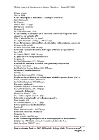 Modelo Integral de Convivencia en Centros Educativos   Curso 2009/2010

Caja de Murcia
Murcia, 1994
Cómo educar para la democracia. Estrategias educativas
Pérez Serrano, G.
Ed. Popular
Madrid, 1997 287 pags.
Inteligencia emocional
Goleman, D.
Ed. Kairós Barcelona, 1996
La diversidad y la diferencia en la educación secundaria obligatoria: retos
educativos para el siglo XXI
Illán, N./García Martínez, A. (coord.)
Ed. Aljibe Archidona (Málaga),, 1997 320 pags.
Cómo dar respuesta a los conflictos. La disciplina en la enseñanza secundaria
Casamayor, G. (coord.)
Ed. Graó Barcelona, 1998 160 pags.
Educación y derechos humanos. Estrategias didácticas y organizativas
Jarés, X.R.
Ed. Popular Madrid, 1999 280 pags.
La práctica de la inteligencia emocional
Goleman, D.
Ed. Kairós Barcelona, 1999 501 pags.
Construir los valores (Currículum con aprendizaje cooperativo)
Vinuesa, María Pilar
Ed. Descleé de Brouwer Bilbao, 2002 252 pags.
Democracia para la diversidad
Bilbeny, N.
Ed. Ariel Barcelona, 1999 160 pags.
Resolución de conflictos y aprendizaje emocional (Una perspectiva de género)
Sastre, Genoveva/Moreno, Montserrat
Ed. Gedisa Barcelona, 2002 286 pags.
Corazones inteligentes
Fernández Berrocal, P./Ramos Díaz, N.
Ed. Kairós Barcelona, 2002 508 pags.
 Los moldes de la mente
Hernández “Guanir”, Pedro
Ed. Tafor La Laguna, 2002 507 pags.
Educación Intercultural y aprendizaje cooperativo
Díaz Aguado, M.J.
Ed. Pirámide Madrid, 2003 235 pags
Educar para la paz desde el conflicto
Iglesias, C.
Homo Sapiens Rosario, 1999 224 pags.
Educación emocional y bienestar
Bisquerra, R.
Praxis Madrid, 2000 289 pags.
Cómo fomentar la participación en la escuela (propuestas de actividades)
Puig Rovira, J.M./Martín García, X./Escardíbul, S./Novella, A.M.
Graó Barcelona, 2000 189 pags.

María Jesús Suárez S.F. “Modelo Integral de Convivencia”
                                                   Página 16
 