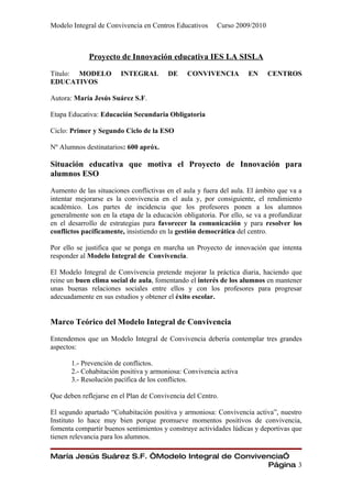 Modelo Integral de Convivencia en Centros Educativos     Curso 2009/2010



             Proyecto de Innovación educativa IES LA SISLA

Título: MODELO          INTEGRAL        DE     CONVIVENCIA          EN     CENTROS
EDUCATIVOS

Autora: María Jesús Suárez S.F.

Etapa Educativa: Educación Secundaria Obligatoria

Ciclo: Primer y Segundo Ciclo de la ESO

Nº Alumnos destinatarios: 600 apróx.

Situación educativa que motiva el Proyecto de Innovación para
alumnos ESO

Aumento de las situaciones conflictivas en el aula y fuera del aula. El ámbito que va a
intentar mejorarse es la convivencia en el aula y, por consiguiente, el rendimiento
académico. Los partes de incidencia que los profesores ponen a los alumnos
generalmente son en la etapa de la educación obligatoria. Por ello, se va a profundizar
en el desarrollo de estrategias para favorecer la comunicación y para resolver los
conflictos pacíficamente, insistiendo en la gestión democrática del centro.

Por ello se justifica que se ponga en marcha un Proyecto de innovación que intenta
responder al Modelo Integral de Convivencia.

El Modelo Integral de Convivencia pretende mejorar la práctica diaria, haciendo que
reine un buen clima social de aula, fomentando el interés de los alumnos en mantener
unas buenas relaciones sociales entre ellos y con los profesores para progresar
adecuadamente en sus estudios y obtener el éxito escolar.


Marco Teórico del Modelo Integral de Convivencia

Entendemos que un Modelo Integral de Convivencia debería contemplar tres grandes
aspectos:

       1.- Prevención de conflictos.
       2.- Cohabitación positiva y armoniosa: Convivencia activa
       3.- Resolución pacífica de los conflictos.

Que deben reflejarse en el Plan de Convivencia del Centro.

El segundo apartado “Cohabitación positiva y armoniosa: Convivencia activa”, nuestro
Instituto lo hace muy bien porque promueve momentos positivos de convivencia,
fomenta compartir buenos sentimientos y construye actividades lúdicas y deportivas que
tienen relevancia para los alumnos.

María Jesús Suárez S.F. “Modelo Integral de Convivencia”
                                                   Página 3
 