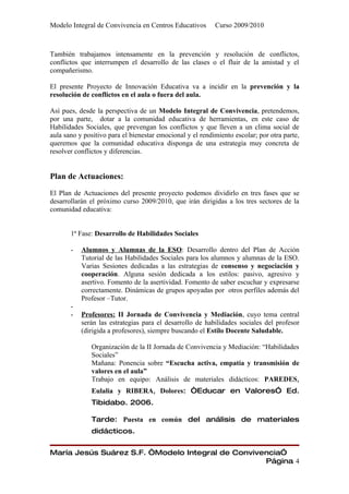 Modelo Integral de Convivencia en Centros Educativos       Curso 2009/2010



También trabajamos intensamente en la prevención y resolución de conflictos,
conflictos que interrumpen el desarrollo de las clases o el fluir de la amistad y el
compañerismo.

El presente Proyecto de Innovación Educativa va a incidir en la prevención y la
resolución de conflictos en el aula o fuera del aula.

Así pues, desde la perspectiva de un Modelo Integral de Convivencia, pretendemos,
por una parte, dotar a la comunidad educativa de herramientas, en este caso de
Habilidades Sociales, que prevengan los conflictos y que lleven a un clima social de
aula sano y positivo para el bienestar emocional y el rendimiento escolar; por otra parte,
queremos que la comunidad educativa disponga de una estrategia muy concreta de
resolver conflictos y diferencias.


Plan de Actuaciones:

El Plan de Actuaciones del presente proyecto podemos dividirlo en tres fases que se
desarrollarán el próximo curso 2009/2010, que irán dirigidas a los tres sectores de la
comunidad educativa:


       1ª Fase: Desarrollo de Habilidades Sociales

       -   Alumnos y Alumnas de la ESO: Desarrollo dentro del Plan de Acción
           Tutorial de las Habilidades Sociales para los alumnos y alumnas de la ESO.
           Varias Sesiones dedicadas a las estrategias de consenso y negociación y
           cooperación. Alguna sesión dedicada a los estilos: pasivo, agresivo y
           asertivo. Fomento de la asertividad. Fomento de saber escuchar y expresarse
           correctamente. Dinámicas de grupos apoyadas por otros perfiles además del
           Profesor –Tutor.
       -
       -   Profesores: II Jornada de Convivencia y Mediación, cuyo tema central
           serán las estrategias para el desarrollo de habilidades sociales del profesor
           (dirigida a profesores), siempre buscando el Estilo Docente Saludable.

              Organización de la II Jornada de Convivencia y Mediación: “Habilidades
              Sociales”
              Mañana: Ponencia sobre “Escucha activa, empatía y transmisión de
              valores en el aula”
              Trabajo en equipo: Análisis de materiales didácticos: PAREDES,
              Eulalia y RIBERA, Dolores: “Educar en Valores” Ed.
              Tibidabo. 2006.

              Tarde: Puesta en común del análisis de materiales
              didácticos.


María Jesús Suárez S.F. “Modelo Integral de Convivencia”
                                                   Página 4
 