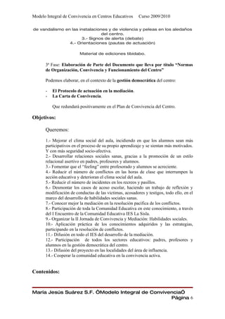 Modelo Integral de Convivencia en Centros Educativos     Curso 2009/2010

de vandalismo en las instalaciones y de violencia y peleas en los aledaños
                                del centro.
                      3.- Signos de alerta (debate)
                4.- Orientaciones (pautas de actuación)

                         Material de ediciones tibidabo.

      3ª Fase: Elaboración de Parte del Documento que lleva por título “Normas
      de Organización, Convivencia y Funcionamiento del Centro”

      Podemos elaborar, en el contexto de la gestión democrática del centro:

      -   El Protocolo de actuación en la mediación.
      -   La Carta de Convivencia.

          Que redundará positivamente en el Plan de Convivencia del Centro.

Objetivos:

      Queremos:

      1.- Mejorar el clima social del aula, incidiendo en que los alumnos sean más
      participativos en el proceso de su propio aprendizaje y se sientan más motivados.
      Y con más seguridad socio-afectiva.
      2.- Desarrollar relaciones sociales sanas, gracias a la promoción de un estilo
      relacional asertivo en padres, profesores y alumnos.
      3.- Fomentar que el “feeling” entre profesorado y alumnos se acreciente.
      4.- Reducir el número de conflictos en las horas de clase que interrumpen la
      acción educativa y deterioran el clima social del aula.
      5.- Reducir el número de incidentes en los recreos y pasillos.
      6.- Desmontar los casos de acoso escolar, haciendo un trabajo de reflexión y
      modificación de conductas de las victimas, acosadores y testigos, todo ello, en el
      marco del desarrollo de habilidades sociales sanas.
      7.- Conocer mejor la mediación en la resolución pacífica de los conflictos.
      8.- Participación de toda la Comunidad Educativa en este conocimiento, a través
      del I Encuentro de la Comunidad Educativa IES La Sisla.
      9.- Organizar la II Jornada de Convivencia y Mediación: Habilidades sociales.
      10.- Aplicación práctica de los conocimientos adquiridos y las estrategias,
      participando en la resolución de conflictos.
      11.- Difusión en todo el IES del desarrollo de la mediación.
      12.- Participación de todos los sectores educativos: padres, profesores y
      alumnos en la gestión democrática del centro.
      13.- Difusión del proyecto en las localidades del área de influencia.
      14.- Cooperar la comunidad educativa en la convivencia activa.


Contenidos:


María Jesús Suárez S.F. “Modelo Integral de Convivencia”
                                                   Página 6
 