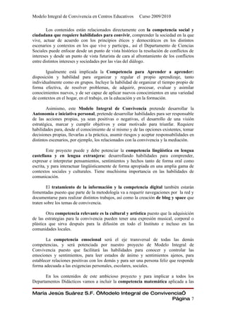 Modelo Integral de Convivencia en Centros Educativos       Curso 2009/2010

        Los contenidos están relacionados directamente con la competencia social y
ciudadana que requiere habilidades para convivir, comprender la sociedad en la que
vive, actuar de acuerdo con los principios éticos y democráticos en los distintos
escenarios y contextos en los que vive y participa., así el Departamento de Ciencias
Sociales puede enfocar desde un punto de vista histórico la resolución de conflictos de
intereses y desde un punto de vista futurista de cara al afrontamiento de los conflictos
entre distintos intereses y sociedades por las vías del diálogo.

       Igualmente está implicada la Competencia para Aprender a aprender:
disposición y habilidad para organizar y regular el propio aprendizaje, tanto
individualmente como en grupos. Incluye la habilidad de organizar el tiempo propio de
forma efectiva, de resolver problemas, de adquirir, procesar, evaluar y asimilar
conocimientos nuevos, y de ser capaz de aplicar nuevos conocimientos en una variedad
de contextos en el hogar, en el trabajo, en la educación y en la formación.

        Asimismo, este Modelo Integral de Convivencia pretende desarrollar la
Autonomía e iniciativa personal, pretende desarrollar habilidades para ser responsable
de las acciones propias, ya sean positivas o negativas, el desarrollo de una visión
estratégica, marcar y cumplir objetivos y estar motivado para triunfar. Requiere
habilidades para, desde el conocimiento de sí mismo y de las opciones existentes, tomar
decisiones propias, llevarlas a la práctica, asumir riesgos y aceptar responsabilidades en
distintos escenarios, por ejemplo, los relacionados con la convivencia y la mediación.

        Este proyecto puede y debe potenciar la competencia lingüística en lengua
castellana y en lengua extranjera: desarrollando habilidades para comprender,
expresar e interpretar pensamientos, sentimientos y hechos tanto de forma oral como
escrita, y para interactuar lingüísticamente de forma apropiada en una amplia gama de
contextos sociales y culturales. Tiene muchísima importancia en las habilidades de
comunicación.

        El tratamiento de la información y la competencia digital también estarán
fomentadas puesto que parte de la metodología va a requerir navegaciones por la red y
documentarse para realizar distintos trabajos, así como la creación de blog y space que
traten sobre los temas de convivencia.

        Otra competencia relevante es la cultural y artística puesto que la adquisición
de las estrategias para la convivencia pueden tener una expresión musical, corporal o
plástica que sirva después para la difusión en todo el Instituto e incluso en las
comunidades locales.

       La competencia emocional será el eje transversal de todas las demás
competencias, y será potenciada por nuestro proyecto de Modelo Integral de
Convivencia puesto que facilitará las habilidades para conocer y controlar las
emociones y sentimientos, para leer estados de ánimo y sentimientos ajenos, para
establecer relaciones positivas con los demás y para ser una persona feliz que responde
forma adecuada a las exigencias personales, escolares, sociales.

       En los contenidos de este ambicioso proyecto y para implicar a todos los
Departamentos Didácticos vamos a incluir la competencia matemática aplicada a las

María Jesús Suárez S.F. “Modelo Integral de Convivencia”
                                                   Página 7
 