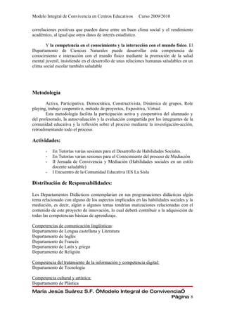 Modelo Integral de Convivencia en Centros Educativos      Curso 2009/2010

correlaciones positivas que pueden darse entre un buen clima social y el rendimiento
académico, al igual que otros datos de interés estadístico.

       Y la competencia en el conocimiento y la interacción con el mundo físico. El
Departamento de Ciencias Naturales puede desarrollar esta competencia de
conocimiento e interacción con el mundo físico mediante la promoción de la salud
mental juvenil, insistiendo en el desarrollo de unas relaciones humanas saludables en un
clima social escolar también saludable




Metodología

        Activa, Participativa, Democrática, Constructivista, Dinámica de grupos, Role
playing, trabajo cooperativo, método de proyectos, Expositiva, Virtual.
        Esta metodología facilita la participación activa y cooperativa del alumnado y
del profesorado, la autoevaluación y la evaluación compartida por los integrantes de la
comunidad educativa y la reflexión sobre el proceso mediante la investigación-acción,
retroalimentando todo el proceso.

Actividades:

       -   En Tutorías varias sesiones para el Desarrollo de Habilidades Sociales.
       -   En Tutorías varias sesiones para el Conocimiento del proceso de Mediación
       -   II Jornada de Convivencia y Mediación (Habilidades sociales en un estilo
           docente saludable)
       -   I Encuentro de la Comunidad Educativa IES La Sisla

Distribución de Responsabilidades:

Los Departamentos Didácticos contemplarían en sus programaciones didácticas algún
tema relacionado con alguno de los aspectos implicados en las habilidades sociales y la
mediación, es decir, algún o algunos temas tendrían matizaciones relacionadas con el
contenido de este proyecto de innovación, lo cual deberá contribuir a la adquisición de
todas las competencias básicas de aprendizaje.

Competencias de comunicación lingüísticas:
Departamento de Lengua castellana y Literatura
Departamento de Inglés
Departamento de Francés
Departamento de Latín y griego
Departamento de Religión

Competencia del tratamiento de la información y competencia digital:
Departamento de Tecnología

Competencia cultural y artística:
Departamento de Plástica
María Jesús Suárez S.F. “Modelo Integral de Convivencia”
                                                   Página 8
 