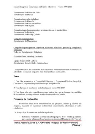 Modelo Integral de Convivencia en Centros Educativos        Curso 2009/2010

Departamento de Educación Física
Departamento de Música

Competencia social y ciudadana:
Departamento de Filosofía
Departamento de Ciencias Sociales
Departamento de Religión

Competencia en el conocimiento y la interacción con el mundo físico:
Departamento de Biología
Departamento de Física y Química

Competencia matemática:
Departamento de Matemáticas


Competencia para aprender a aprender, autonomía e iniciativa personal y competencia
emocional:
Todos los Departamentos Didácticos

Organización de Jornada y Encuentro:

Equipo Directivo IES La Sisla
Departamento de Actividades Extraescolares


La organización de los contenidos de la Escuela de Padres se basaría en el desarrollo de
habilidades sociales en los padres para tratar con hijos adolescentes.

Fases:

1ª Fase: Dar a conocer a la Comunidad Educativa el Proyecto del Modelo Integral de
Convivencia y aprobación por el Claustro y Consejo Escolar.

2ª Fase: Período de incubación hasta final de este curso 2008/2009

3ª Fase: Desarrollo práctico del Proyecto con las tres fases que se han descrito en el Plan
de Actuaciones, correspondientes a cada trimestre del curso escolar.

Programa de Evaluación:

        Evaluación antes de la implementación del proyecto, durante y después del
proyecto, mediante los siguientes instrumentos: cuestionarios, observación y datos
estadísticos.

Las perspectivas de evaluación serán las siguientes:

       -   Habrá una evaluación y autoevaluación por parte de los tutores y alumnos
           para valorar el desarrollo de las sesiones dentro del Plan de Acción Tutorial.

María Jesús Suárez S.F. “Modelo Integral de Convivencia”
                                                   Página 9
 