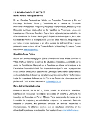 2.2. BIOGRAFIA DE LOS AUTORES
Norma Amalia Rodríguez Barrera
Dr. en Ciencias Pedagógicas, Máster en Educación Preescolar y Lic. en
Psicología. Profesora Titular y Consultante de la carrera de Educación
Preescolar. Profesora de Pregrado y Postgrado en Diplomados, Maestría y en el
Doctorado curricular colaborativo en la República de Venezuela. Líneas de
investigación: Educación Familiar y Comunitaria y Caracterización del niño y la
niña cubanos de 0 a 6 años. Ha dirigido 5 Proyectos de Investigación, los cuales
han recibido Premios a nivel provincial y uno de ellos, nacional. Ha participado
en varios eventos nacionales y en otros países de Latinoamérica, y posee
publicaciones en revistas y libro. Tutora de Tesis de Maestría y Doctorado Correo
electrónico: namalia@uclv.cu.
Olga Lidia Pérez Fleites
Doctor en Ciencias Pedagógicas por la Universidad Central Marta Abreu de la
Villas. Profesor titular en la carrera de Educación Preescolar, certificada por la
Junta de Acreditación Nacional en la República de Cuba perteneciente a la
Facultad de Educación Infantil. Sus líneas de investigación son: La preparación
de las familias en las Zonas Socialmente Complejas, formación de competencias
en los estudiantes de la carrera para la intervención comunitaria y la formación
inicial del profesional de la carrera de Educación Preescolar y la superación del
profesional. Cuba. Correo electrónico: opfleites@uclv.cu
María Esther Canalda Benítez
Profesora Auxiliar de la UCLV, Cuba, Máster en Educación Avanzada.
Licenciada en Pedagogía Psicología y Licenciada en español y Literatura. Ha
impartido conferencias en Perú y México. Tiene experiencia de trabajo en la
formación de pregrado y en actividades postgrado. Ha asesorado Tesis de
Maestría y Diploma. Ha publicado artículos en revistas nacionales e
internacionales, ha obtenido premios con los resultados obtenidos en los
diferentes Proyectos de investigación. Correo electrónico: mcanalda@uclv.cu
 