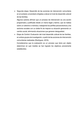 Segunda etapa: Desarrollo de las acciones de intervención comunitaria
en el contexto universitario dirigidas a elevar el nivel de desarrollo cultural
de las familias.
Algunos autores afirman que un proceso de intervención es una acción
programada y justificada desde un marco legal y teórico, que se realiza
sobre un colectivo o individuo, trabajando los perfiles psicoevolutivos y los
sectores sociales con un doble fin de mejorar su situación generando un
cambio social, eliminando situaciones que generen desigualdad.
 Etapa de Control: Evaluación del nivel desarrollo cultural de las familias,
en ambos grupos de investigación, a partir de las acciones de intervención
comunitarias realizadas (Rodríguez, 2016).
Consideramos que la evaluación es un proceso que tiene por objeto
determinar en qué medida se han logrado los objetivos previamente
establecidos.
 