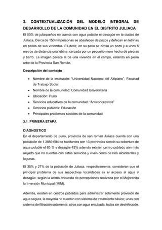 3. CONTEXTUALIZACIÓN DEL MODELO INTEGRAL DE
DESARROLLO DE LA COMUNIDAD EN EL DISTRITO JULIACA
El 50% de juliaqueños no cuenta con agua potable ni desagüe en la ciudad de
Juliaca, Cerca de 150 mil personas se abastecen de pozos y defecan en letrinas
en patios de sus viviendas. Es decir, en su patio se divisa un pozo y a unos 5
metros de distancia una letrina, cercada por un pequeño muro hecho de piedras
y barro. La imagen parece la de una vivienda en el campo, estando en plena
urbe de la Provincia San Román.
Descripción del contexto
 Nombre de la institución: “Universidad Nacional del Altiplano”- Facultad
de Trabajo Social
 Nombre de la comunidad: Comunidad Universitaria
 Ubicación: Puno
 Servicios educativos de la comunidad: “Anticonceptivos”
 Servicios públicos: Educación
 Principales problemas sociales de la comunidad
3.1. PRIMERA ETAPA
DIAGNOSTICO
En el departamento de puno, provincia de san roman Juliaca cuenta con una
población de 1.3889,684 de habitantes con 13 provincias siendo su cobertura de
agua potable el 63 % y desagüe 42% además existen centro poblado aún más
alejado que no cuentas con estos servicios y viven cerca de ríos alcantarillas y
lagunas.
El 35% y 27% de la población de Juliaca, respectivamente, consideran que el
principal problema de sus respectivas localidades es el acceso al agua y
desagüe, según la última encuesta de percepciones realizada por el Mejorando
la Inversión Municipal (MIM).
Además, existen en centros poblados para administrar solamente provisión de
agua segura, la mayoría no cuentan con sistema de tratamiento básico; unas con
sistema de filtración solamente, otras con agua entubada, todas sin desinfección.
 