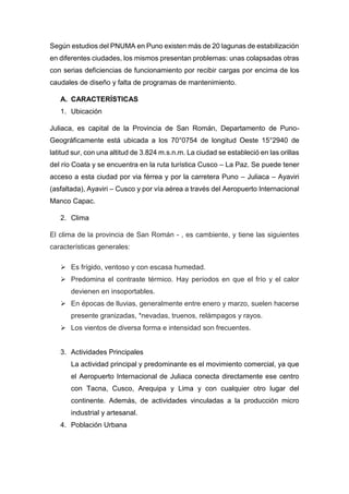 Según estudios del PNUMA en Puno existen más de 20 lagunas de estabilización
en diferentes ciudades, los mismos presentan problemas: unas colapsadas otras
con serias deficiencias de funcionamiento por recibir cargas por encima de los
caudales de diseño y falta de programas de mantenimiento.
A. CARACTERÍSTICAS
1. Ubicación
Juliaca, es capital de la Provincia de San Román, Departamento de Puno-
Geográficamente está ubicada a los 70°0754 de longitud Oeste 15°2940 de
latitud sur, con una altitud de 3.824 m.s.n.m. La ciudad se estableció en las orillas
del río Coata y se encuentra en la ruta turística Cusco – La Paz. Se puede tener
acceso a esta ciudad por via férrea y por la carretera Puno – Juliaca – Ayaviri
(asfaltada), Ayaviri – Cusco y por vía aérea a través del Aeropuerto Internacional
Manco Capac.
2. Clima
El clima de la provincia de San Román - , es cambiente, y tiene las siguientes
características generales:
 Es frígido, ventoso y con escasa humedad.
 Predomina el contraste térmico. Hay períodos en que el frío y el calor
devienen en insoportables.
 En épocas de lluvias, generalmente entre enero y marzo, suelen hacerse
presente granizadas, *nevadas, truenos, relámpagos y rayos.
 Los vientos de diversa forma e intensidad son frecuentes.
3. Actividades Principales
La actividad principal y predominante es el movimiento comercial, ya que
el Aeropuerto Internacional de Juliaca conecta directamente ese centro
con Tacna, Cusco, Arequipa y Lima y con cualquier otro lugar del
continente. Además, de actividades vinculadas a la producción micro
industrial y artesanal.
4. Población Urbana
 