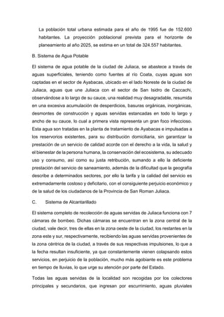La población total urbana estimada para el año de 1995 fue de 152.600
habitantes. La proyección poblacional prevista para el horizonte de
planeamiento al año 2025, se estima en un total de 324.557 habitantes.
B. Sistema de Agua Potable
El sistema de agua potable de la ciudad de Juliaca, se abastece a través de
aguas superficiales, teniendo como fuentes al río Coata, cuyas aguas son
captadas en el sector de Ayabacas, ubicado en el lado Noreste de la ciudad de
Juliaca, aguas que une Juliaca con el sector de San Isidro de Caccachi,
observándose a lo largo de su cauce, una realidad muy desagradable, resumida
en una excesiva acumulación de desperdicios, basuras orgánicas, inorgánicas,
desmontes de construcción y aguas servidas estancadas en todo lo largo y
ancho de su cauce, lo cual a primera vista representa un gran foco infeccioso.
Esta agua son tratadas en la planta de tratamiento de Ayabacas e impulsadas a
los reservorios existentes, para su distribución domiciliaria, sin garantizar la
prestación de un servicio de calidad acorde con el derecho a la vida, la salud y
el bienestar de la persona humana, la conservación del ecosistema, su adecuado
uso y consumo, así como su justa retribución, sumando a ello la deficiente
prestación del servicio de saneamiento, además de la dificultad que la geografía
describe a determinados sectores, por ello la tarifa y la calidad del servicio es
extremadamente costoso y deficitario, con el consiguiente perjuicio económico y
de la salud de los ciudadanos de la Provincia de San Roman Juliaca.
C. Sistema de Alcantarillado
El sistema completo de recolección de aguas servidas de Juliaca funciona con 7
cámaras de bombeo. Dichas cámaras se encuentran en la zona central de la
ciudad, vale decir, tres de ellas en la zona oeste de la ciudad, los restantes en la
zona este y sur, respectivamente, recibiendo las aguas servidas provenientes de
la zona céntrica de la ciudad, a través de sus respectivas impulsiones, lo que a
la fecha resultan insuficiente, ya que constantemente vienen colapsando estos
servicios, en perjuicio de la población, mucho más agobiante es este problema
en tiempo de lluvias, lo que urge su atención por parte del Estado.
Todas las aguas servidas de la localidad son recogidas por los colectores
principales y secundarios, que ingresan por escurrimiento, aguas pluviales
 