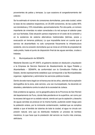 provenientes de patios y terrazas. Lo que ocasiona el congestionamiento del
colector.
Se ha estimado el número de conexiones domiciliarias, para esta ciudad, sobre
la base de los catastros respectivos, en 20.200 conexiones, de las cuales 90%
son domésticas y 10% industriales, aproximadamente. Por otra parte, un número
importante de viviendas no estan conectadas a la red aunque el colector pase
por sus fachadas. Esta situación parece originarse en el costo de la conexión y
en la existencia de sistema alternativos tradicionales (letrinas, pozos y
evacuación en terrenos públicos). Lo que imposibilita tener en cuenta que el
servicio de alcantarillado no solo comprende físicamente la infraestructura
existente, sino la conexión domiciliaria que se inicia en el límite de propiedad de
cada predio, hasta el punto de disposición final de las aguas servidas, crudas o
tratadas.
D. Municipalización de SENAPA
Mediante Decreto Ley Nº 25973, el gobierno declara en disolución y liquidación
a la Empresa de Servicio Nacional de Abastecimiento de Agua Potable y
Alcantarillado – SENAPA, de conformidad con la Constitución Política del
Estado, donde expresamente establece que corresponde a las Municipalidades
organizar, reglamentar y administrar los servicios públicos locales.
Dentro de este marco legal con el transcurso de los años, además de la explosión
demográfica de la zona, este servicio, una vez municipalizado, ha devenido en
obsoleta y atentatoria contra la salud de la sociedad de Juliaca.
Este problema se agrava, con la geografía plana de la Provincia de San Román
del departamento de Puno, donde falta pendiente en la superficie, así como por
la escasez del agua en su estado natural, siendo así que la captación y desecho
de aguas servidas se produce en la misma fuente, pudiendo existir riesgo para
la población entera, por la inminente contaminación, realidad que se complica
debido a que el tendido de tuberías de toda la ciudad, el agua no circula con
presión natural, sino que es distribuida mediante un proceso de bombeo
mecánico, lo que hace que la prestación del servicio se mucho más onerosa,
deficitaria.
 