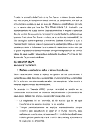 Por ello, la población de la Provincia de San Roman – Juliaca, durante toda su
vida republicana, ha carecido de estos servicios de saneamiento, que son de
primerísima necesidad, ya que las tasas de infecciones intestinales es elevado,
por la desatención que hace LA EPS SEDAJULIACA S.A., institución que
económicamente no puede atender tales requerimientos ni mejorar la condición
de este servicio de saneamiento, tampoco incrementar las tarifas del servicio ya
que esta Provincia de San Roman – Juliaca, de acuerdo a los datos del INEI, ha
sido catalogada como de pobreza y de extrema pobreza. Razón por la cual, la
Representación Nacional no puede quedar ajena a esta problemática, y mas bien
se debe promover la defensa de derechos constitucionalmente reconocidos, por
lo que se requiere que el Estado declare en emergencia la prestación del servicio
básico de agua potable y alcantarillado del distrito de Juliaca, Provincia de San
Roman del Departamento de Puno.
3.2. SEGUNDA ETAPA
ACCIONES Y SESIONES
1. Realizar capacitaciones sobre el saneamiento básico
Estas capacitaciones tienen el objetivo de generar en las comunidades la
suficiente capacidad de gestión, que garantice el funcionamiento y sostenibilidad
de los sistemas, más aún cuando son ellas mismas quienes deben asumir la
inmensa responsabilidad de administrarlos.
De acuerdo con Valencia (1996), generar capacidad de gestión en las
comunidades implica asumir los proyectos relacionados con la problemática del
agua, desde ópticas más amplias, que consideren aspectos como:
 La integralidad de los proyectos, de tal manera que se dé igual
importancia a los aspectos técnicos y a los sociales.
 Trabajar participativamente en equipos interdisciplinarios porque,
conforme está estructurado el saber en el mundo moderno, cada
profesión es experta en un campo específico y por lo tanto solo el trabajo
interdisciplinario permite recuperar la visión de totalidad y aproximarse a
la solución de los problemas.
 