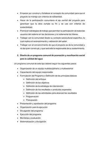  Empezar por construir y fortalecer el concepto de comunidad para que el
proyecto se maneje con criterios de solidaridad.
 Hacer de la participación comunitaria el eje central del proyecto para
garantizar que la obra cumpla su fin y se use con criterios de
sostenibilidad.
 Promover estrategias de trabajo que permitan la participación de todos los
usuarios del sistema en las decisiones y no solamente los líderes.
 Trabajar con la comunidad desde su contexto sociocultural específico, lo
cual implica el reconocimiento y valoración del saber.
 Trabajar con el convencimiento de que el proyecto es de la comunidad y
no de quien construye, y que será ella la responsable de su sostenimiento.
2. Diseño de un programa comunal de promoción y movilización social
para la calidad del agua
Un programa comunal de este tipo deberá seguir los siguientes pasos:
 Organización de un equipo multidisciplinario y multisectorial
 Capacitación del equipo responsable
 Formulación del Programa o Definición de los principios básicos
 Definición del enfoque
 Definición de los objetivos
 Definición de la estrategia de intervención
 Definición de los resultados o productos esperados
 Definición de las actividades para alcanzar los resultados
 Programación
 Presupuesto
 Presentación y aprobación del programa
 Organización para la ejecución
 Divulgación del programa
 Ejecución del programa
 Monitoreo y evaluación
 Sistematización y divulgación
 