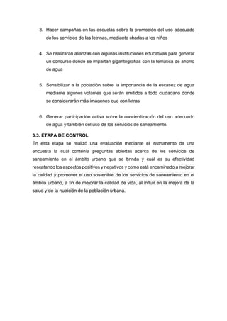 3. Hacer campañas en las escuelas sobre la promoción del uso adecuado
de los servicios de las letrinas, mediante charlas a los niños
4. Se realizarán alianzas con algunas instituciones educativas para generar
un concurso donde se impartan gigantografias con la temática de ahorro
de agua
5. Sensibilizar a la población sobre la importancia de la escasez de agua
mediante algunos volantes que serán emitidos a todo ciudadano donde
se considerarán más imágenes que con letras
6. Generar participación activa sobre la concientización del uso adecuado
de agua y también del uso de los servicios de saneamiento.
3.3. ETAPA DE CONTROL
En esta etapa se realizó una evaluación mediante el instrumento de una
encuesta la cual contenía preguntas abiertas acerca de los servicios de
saneamiento en el ámbito urbano que se brinda y cuál es su efectividad
rescatando los aspectos positivos y negativos y como está encaminado a mejorar
la calidad y promover el uso sostenible de los servicios de saneamiento en el
ámbito urbano, a fin de mejorar la calidad de vida, al influir en la mejora de la
salud y de la nutrición de la población urbana.
 