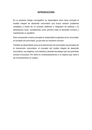 INTRODUCCIÓN
En el presente trabajo monográfico se desarrollará como tema principal el
modelo integral de desarrollo comunitario que busca resolver problemas
complejos a través de un proceso sistémico e integrador de políticas y la
participación local, considerando como primera meta el bienestar humano y
manteniendo un equilibrio.
Para comprender el tema principal se desarrollará la génesis de la comunidad,
el concepto de comunidad, ya que esto es necesario conocer.
También se desarrollará como es la intervención de comunidad, los principios de
la intervención comunitaria, el concepto del modelo integral de desarrollo
comunitario, sus objetivos, sus métodos y también las etapas que nos permitirán
conocer el proceso. Por ultimo lo contextualizaremos a un espacio que viene a
ser el saneamiento en Juliaca.
 