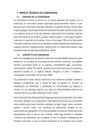 1. MARCO TEORICO DE COMUNIDAD
1.1. GÉNESIS DE LA COMUNIDAD
La comunidad humana se formó con la propia aparición del hombre. En la
prehistoria, la comunidad estaba organizada jerárquicamente, donde un jefe
siempre era el más fuerte, más sabio del grupo, ocupando el poder. No fue hasta
la época griega cuando esta tendencia absolutista del poder cambió, dando paso
a un sistema social en el que los distintos estamentos de la sociedad, dejando
fuera del sistema a los esclavos, podían ocupar el poder o unirse para ocuparlo,
originando la aparición de la política. Pero no fue hasta 1789 con la Revolución
Francesa cuando la tendencia de sociedad cambió radicalmente haciendo que
cualquier persona, hipotéticamente, pudiera subir a un estamento superior, algo
imposible hasta aquella época (Santacruz, 2002).
1.2. CONCEPTO DE COMUNIDAD
Entre los investigadores que abordan el tema se encuentra Natalio Kisnerman quien
señala que “el concepto de comunidad proviene del latín communis, que significa
hombres conviviendo juntos en un espacio, compartiendo algo, convivencia,
comunicación, unidad.Por lo tanto, podemos en principio decir que es un sistema de
relaciones sociales en un espacio definido, integrado en base a intereses y
necesidades compartidas” (Ander Egg, 2000)
En la definición el autor centra la atención en las relaciones sociales, aspecto a
destacar considerando que a través de ellas se genera un proceso de
socialización de información y aprehensión de conocimientos que asegura la
creación de una identidad colectiva que regula el comportamiento social de los
miembros de la comunidad. (Bandeira Greño, 2003)
En la misma dirección Ezequiel Ander Egg argumenta que la expresión comunidad
“sirve para designar a una agrupación organizada de personas que se perciben
como unidad social cuyos miembros participan de algún rasgo, interés, elemento,
objetivo o función común, con conciencia de pertenencia, situados en una
determinada área geográfica en la cual la pluralidad de personas interacciona más
intensamente entre sí que en otro contexto. Ander Egg introduce el elemento
“conciencia de pertenencia” que constituye uno de los soportes vertebradores del
concepto comunidad, ya que no existe pertenencia sin la presencia de un grupo
 