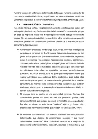 humano ubicado en un territorio determinado. Este grupo humano es portador de
una cultura, una identidad cultural y un patrimonio, un sistema de valores, tradiciones
y creencias propios que le confieren autenticidad y singularidad. (Ander Egg, 2000)
1.3. INTERVENCIÓN EN COMUNIDAD
Por ello se intentará señalar y explicar sintéticamente en este capítulo cuáles son
estos principios básicos y fundamentales de la intervención comunitaria, ya que
en ellos se inspira la praxis y la metodología de nuestro trabajo y de nuestra
acción. Sin un orden de prioridad, ya que todos ellos constituyen un conjunto
indisoluble, pueden ser considerados principios básicos de la intervención social
comunitaria, los siguientes:
 Hablamos de procesos a medio/largo plazo, no de proyectos con objetivos
inmediatos a conseguir en 8 o 10 meses. Hablamos de procesos de tipo
global en los que se dan y se interrelacionan, como en la vida, aspectos /
temas / problemas / necesidades /aspiraciones, sociales, económicos,
culturales, educativos, psicológicos, antropológicos, etc. Intentar dividir la
realidad y la vida (las comunidades están integradas por personas y por
las relaciones entre ellas) en apartados, sectores, temas/problemas
puntuales, etc. es un artificio. Esto no quita que en el proceso habrá que
realizar actividades que podemos definir sectoriales, pero todas ellas
tendrán siempre un punto de referencia en la globalidad de la realidad
comunitaria. Lo mismo ocurre con los proyectos específicos que también
tendrán su referencia en el proceso global y general de la comunidad y no
sólo en sus particulares objetivos.
 El proceso tiene su centro en una comunidad concreta. No hay dos
comunidades iguales así como no hay dos personas iguales, cada
comunidad tendrá que realizar su propio e inimitable proceso particular.
Por ello no sirven en esta tarea “modelos” rígidos y únicos, sino
experiencias de otras situaciones que pueden ser útiles (March, 1967)
 Se entiende por comunidad “un territorio concreto, con una población
determinada, que dispone de determinados recursos y que tienen
determinadas demandas”. Una comunidad siempre es el conjunto de
estos cuatro factores (territorio, población, recursos y demandas) y sus
 