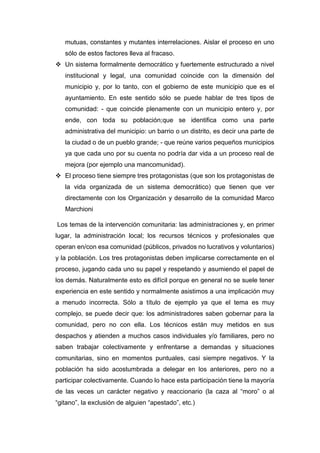 mutuas, constantes y mutantes interrelaciones. Aislar el proceso en uno
sólo de estos factores lleva al fracaso.
 Un sistema formalmente democrático y fuertemente estructurado a nivel
institucional y legal, una comunidad coincide con la dimensión del
municipio y, por lo tanto, con el gobierno de este municipio que es el
ayuntamiento. En este sentido sólo se puede hablar de tres tipos de
comunidad: - que coincide plenamente con un municipio entero y, por
ende, con toda su población;que se identifica como una parte
administrativa del municipio: un barrio o un distrito, es decir una parte de
la ciudad o de un pueblo grande; - que reúne varios pequeños municipios
ya que cada uno por su cuenta no podría dar vida a un proceso real de
mejora (por ejemplo una mancomunidad).
 El proceso tiene siempre tres protagonistas (que son los protagonistas de
la vida organizada de un sistema democrático) que tienen que ver
directamente con los Organización y desarrollo de la comunidad Marco
Marchioni
Los temas de la intervención comunitaria: las administraciones y, en primer
lugar, la administración local; los recursos técnicos y profesionales que
operan en/con esa comunidad (públicos, privados no lucrativos y voluntarios)
y la población. Los tres protagonistas deben implicarse correctamente en el
proceso, jugando cada uno su papel y respetando y asumiendo el papel de
los demás. Naturalmente esto es difícil porque en general no se suele tener
experiencia en este sentido y normalmente asistimos a una implicación muy
a menudo incorrecta. Sólo a título de ejemplo ya que el tema es muy
complejo, se puede decir que: los administradores saben gobernar para la
comunidad, pero no con ella. Los técnicos están muy metidos en sus
despachos y atienden a muchos casos individuales y/o familiares, pero no
saben trabajar colectivamente y enfrentarse a demandas y situaciones
comunitarias, sino en momentos puntuales, casi siempre negativos. Y la
población ha sido acostumbrada a delegar en los anteriores, pero no a
participar colectivamente. Cuando lo hace esta participación tiene la mayoría
de las veces un carácter negativo y reaccionario (la caza al “moro” o al
“gitano”, la exclusión de alguien “apestado”, etc.)
 