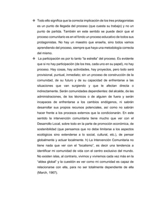  Todo ello significa que la correcta implicación de los tres protagonistas
es un punto de llegada del proceso (que cuesta su trabajo) y no un
punto de partida. También en este sentido se puede decir que el
proceso comunitario es en el fondo un proceso educativo de todos sus
protagonistas. No hay un maestro que enseña, sino todos vamos
aprendiendo del proceso, siempre que haya una metodología correcta
del mismo.
 La participación es por lo tanto “la estrella” del proceso. Es evidente
que si no hay participación (de los tres, cada uno en su papel), no hay
proceso. Hay cosas, hay actividades, hay proyectos, pero todo será
provisional, puntual, inmediato; sin un proceso de construcción de la
comunidad, de su futuro y de su capacidad de enfrentarse a las
situaciones que van surgiendo y que le afectan directa o
indirectamente. Serán comunidades dependientes: del alcalde, de las
administraciones, de los técnicos o de alguien de fuera y serán
incapaces de enfrentarse a los cambios endógenos, ni sabrán
desarrollar sus propios recursos potenciales, así como no sabrán
hacer frente a los procesos externos que la condicionarán. En este
sentido la intervención comunitaria tiene mucho que ver con el
Desarrollo Local, sobre todo en la parte de promoción económica, de
sostenibilidad (que pensamos que no debe limitarse a los aspectos
ecológicos sino extenderse a lo social, cultural, etc.), de pensar
globalmente y actuar localmente. h) La Intervención Comunitaria no
tiene nada que ver con el “localismo”, es decir una tendencia a
identificar mi comunidad de vida con el centro exclusivo del mundo.
No existen islas, al contrario, vivimos y viviremos cada vez más en la
“aldea global” y la cuestión es ver como mi comunidad es capaz de
relacionarse con ella, para no ser totalmente dependiente de ella
(March, 1967).
 