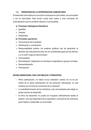 1.4. PRINCIPIOS DE LA INTERVENCION COMUNITARIA
El desarrollo comunitario es una acción social para la comunidad, a la comunidad
y con la comunidad. Esta acción social está sujeta a unos principios de
racionalización que le confieren eficacia y funcionalidad.
a) Principios ideológicos-filosóficos
 Igualdad
 Libertad
 Solidaridad
b) Principios operativos
 Conocimiento de la realidad
 Planificación y coordinación
 Responsabilidad pública, los poderes públicos han de garantizar el
derecho que toda persona tiene de ser considerada igual que las demás,
y a no sufrir ninguna discriminación
 Universalidad
 Normalización, integración en individuos marginales en grupos normales
 Descentralización
 Participación
SEGÚN (MARCHIONI, 2001) ESTABLECE 3 PRINCIPIOS:
• Plena participación, no habrá nunca verdadero cambio sin no es por
medio de la plena participación de las personas interesadas, la cual
empieza por la toma de conciencia de su situación.
• La autodeterminación de los individuos y las comunidades para elegir su
propio camino de desarrollo.
• El ritmo de desarrollo no puede ser impuesto artificialmente desde el
exterior, sino que dependerá de la capacidad y voluntad de los individuos
para mejorar y desarrollar su comunidad.
 