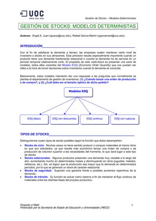 Gestión de Stocks – Modelos Deterministas


GESTIÓN DE STOCKS: MODELOS DETERMINISTAS
Autores: Ángel A. Juan (ajuanp@uoc.edu), Rafael García Martín (rgarciamart@uoc.edu).


INTRODUCIÓN_____________________________________________________

Con el fin de satisfacer la demanda a tiempo, las empresas suelen mantener cierto nivel de
inventario o stocks en sus almacenes. Esta previsión resulta especialmente importante cuando un
producto tiene una demanda fuertemente estacional o cuando la demanda ha de servirse en un
período temporal relativamente corto. El propósito de este math-block es presentar una serie de
modelos, todos ellos variantes del Modelo EOQ (Economic Order Quantity) que nos pueden ser
útiles a la hora de tomar decisiones sobre inventarios cuando la demanda es conocida.

Básicamente, estos modelos intentarán dar una respuesta a las preguntas que normalmente se
plantea el departamento de gestión de inventarios: (1) ¿Cuándo lanzar una orden de producción
o de compra?, y (2) ¿Cuál debe ser el tamaño óptimo de dicho pedido?.


                                        Modelos EOQ




      EOQ básico          EOQ con descuentos           EOQ continuo           EOQ con rupturas




TIPOS DE STOCKS_________________________________________________

Distinguiremos cuatro tipos de stocks posibles según la función que éstos desempeñen:
•   Stocks de ciclo: Muchas veces no tiene sentido producir o comprar materiales al mismo ritmo
    en que son solicitados, ya que resulta más económico lanzar una orden de compra o de
    producción de volumen superior a las necesidades del momento, lo que dará lugar a este tipo
    de stocks.
•   Stocks estacionales: Algunos productos presentan una demanda muy variable a lo largo del
    año, aumentando mucho en determinados meses y disminuyendo en otros (juguetes, helados,
    refrescos, etc.). Así, es lógico que la producción sea mayor que la demanda en determinados
    períodos, por lo que se generará un stock de carácter estacional.
•   Stocks de seguridad: Suponen una garantía frente a posibles aumentos repentinos de la
    demanda.
•   Stocks de tránsito: Su función es actuar cómo reserva a fin de mantener el flujo continuo de
    materiales entre las distintas fases del proceso productivo.




Proyecto e-Math                                                                             1
Financiado por la Secretaría de Estado de Educación y Universidades (MECD)
 