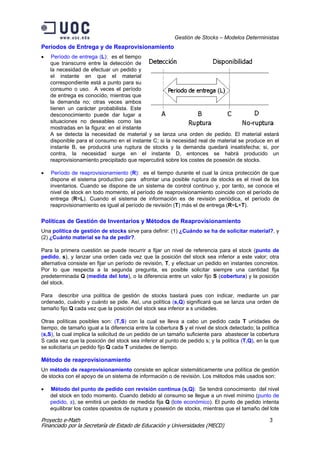 Gestión de Stocks – Modelos Deterministas
Períodos de Entrega y de Reaprovisionamiento
•   Período de entrega (L): es el tiempo
    que transcurre entre la detección de
    la necesidad de efectuar un pedido y
    el instante en que el material
    correspondiente está a punto para su
    consumo o uso. A veces el período
    de entrega es conocido, mientras que
    la demanda no; otras veces ambos
    tienen un carácter probabilista. Este
    desconocimiento puede dar lugar a
    situaciones no deseables como las
    mostradas en la figura: en el instante
    A se detecta la necesidad de material y se lanza una orden de pedido. El material estará
    disponible para el consumo en el instante C; si la necesidad real de material se produce en el
    instante B, se producirá una ruptura de stocks y la demanda quedará insatisfecha; si, por
    contra, la necesidad surge en el instante D, entonces se habrá producido un
    reaprovisionamiento precipitado que repercutirá sobre los costes de posesión de stocks.

•   Período de reaprovisionamiento (R): es el tiempo durante el cual la única protección de que
    dispone el sistema productivo para afrontar una posible ruptura de stocks es el nivel de los
    inventarios. Cuando se dispone de un sistema de control continuo y, por tanto, se conoce el
    nivel de stock en todo momento, el período de reaprovisionamiento coincide con el período de
    entrega (R=L). Cuando el sistema de información es de revisión periódica, el período de
    reaprovisionamiento es igual al período de revisión (T) más el de entrega (R=L+T).

Políticas de Gestión de Inventarios y Métodos de Reaprovisionamiento
Una política de gestión de stocks sirve para definir: (1) ¿Cuándo se ha de solicitar material?, y
(2) ¿Cuánto material se ha de pedir?.

Para la primera cuestión se puede recurrir a fijar un nivel de referencia para el stock (punto de
pedido, s), y lanzar una orden cada vez que la posición del stock sea inferior a este valor; otra
alternativa consiste en fijar un período de revisión, T, y efectuar un pedido en instantes concretos.
Por lo que respecta a la segunda pregunta, es posible solicitar siempre una cantidad fija
predeterminada Q (medida del lote), o la diferencia entre un valor fijo S (cobertura) y la posición
del stock.

Para describir una política de gestión de stocks bastará pues con indicar, mediante un par
ordenado, cuándo y cuánto se pide. Así, una política (s,Q) significará que se lanza una orden de
tamaño fijo Q cada vez que la posición del stock sea inferior a s unidades.

Otras políticas posibles son: (T,S) con la cual se lleva a cabo un pedido cada T unidades de
tiempo, de tamaño igual a la diferencia entre la cobertura S y el nivel de stock detectado; la política
(s,S), la cual implica la solicitud de un pedido de un tamaño suficiente para abastecer la cobertura
S cada vez que la posición del stock sea inferior al punto de pedido s; y la política (T,Q), en la que
se solicitaría un pedido fijo Q cada T unidades de tiempo.

Método de reaprovisionamiento
Un método de reaprovisionamiento consiste en aplicar sistemáticamente una política de gestión
de stocks con el apoyo de un sistema de información o de revisión. Los métodos más usados son:

•   Método del punto de pedido con revisión continua (s,Q): Se tendrá conocimiento del nivel
    del stock en todo momento. Cuando debido al consumo se llegue a un nivel mínimo (punto de
    pedido, s), se emitirá un pedido de medida fija Q (lote económico). El punto de pedido intenta
    equilibrar los costes opuestos de ruptura y posesión de stocks, mientras que el tamaño del lote

Proyecto e-Math                                                                                   3
Financiado por la Secretaría de Estado de Educación y Universidades (MECD)
 
