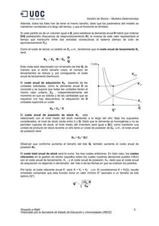 Gestión de Stocks – Modelos Deterministas
Además, todos los lotes han de tener el mismo tamaño, dado que los parámetros del modelo se
mantienen constantes a lo largo del tiempo, y que el horizonte es ilimitado.

Si cada pedido es de un volumen igual a Q, para satisfacer la demanda anual D habrá que ordenar
D/Q pedidos/año (frecuencia de reaprovisionamiento N); la inversa de este valor representará el
tiempo que transcurre entre dos entradas consecutivas al sistema (tiempo de ciclo de
aprovisionamiento TC).

Como el coste de lanzar un pedido es CL u.m., tendremos que el coste anual de lanzamiento KL
será:
                                        D
                  K L = CL ⋅ N = CL ⋅
                                        Q
Este coste está relacionado con el tamaño de lote Q, de
manera que si dicho tamaño crece, el número de
lanzamientos se reduce y, por consiguiente, el coste
anual de lanzamiento disminuirá.

El coste anual de adquisición KA depende de las
unidades solicitadas; como la demanda anual D es
conocida y se supone que todas las unidades tienen el
mismo valor unitario, CA , independientemente del
momento en que se solicita y de las cantidades que se
requieren (no hay descuentos), la adquisición de D
unidades supondrá un coste

                        KA = CA * D

El coste anual de posesión de stock KP está
relacionado con el nivel medio del stock mantenido a lo largo del año. Bajo los supuestos
considerados, el nivel de stock oscila entre 0 y Q. Dado que la demanda es homogénea y no se
permiten rupturas de stock, el nivel medio del inventario será igual a Q/2; como mantener una
unidad de producto en stock durante un año tiene un coste de posesión de CP u.m., el coste anual
de posesión será:

                                            KP = CP * Q/2

Observar que conforme aumenta el tamaño del lote Q, también aumenta el coste anual de
posesión KP .

El coste total anual de stock será la suma los tres costes anteriores. En todo caso, los costes
relevantes en la gestión de stocks (aquellos sobre los cuales nuestras decisiones pueden influir)
son el coste anual de lanzamiento, KL , y el coste anual de posesión, KP, dado que el coste anual
de adquisición no depende ni del tamaño del lote ni de las fechas en que se ordenen los pedidos.

Por tanto, el coste relevante anual K será: K = KL + KP u.m. Si consideramos K = K(Q), resulta
inmediato comprobar que esta función toma un valor mínimo K* asociado a un tamaño de lote
óptimo (Q*):

                                                    2 CL D
                                             Q* =
                                                      CP




Proyecto e-Math                                                                              5
Financiado por la Secretaría de Estado de Educación y Universidades (MECD)
 