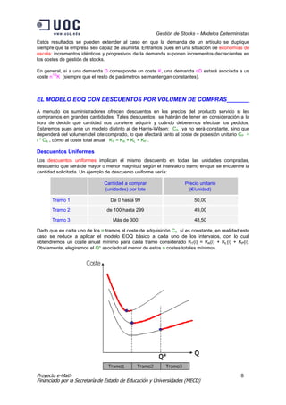 Gestión de Stocks – Modelos Deterministas
Estos resultados se pueden extender al caso en que la demanda de un artículo se duplique
siempre que la empresa sea capaz de asumirla. Entramos pues en una situación de economías de
escala: incrementos idénticos y progresivos de la demanda suponen incrementos decrecientes en
los costes de gestión de stocks.

En general, si a una demanda D corresponde un coste K, una demanda nD estará asociada a un
coste n1/2K (siempre que el resto de parámetros se mantengan constantes).



EL MODELO EOQ CON DESCUENTOS POR VOLUMEN DE COMPRAS_______

A menudo los suministradores ofrecen descuentos en los precios del producto servido si les
compramos en grandes cantidades. Tales descuentos se habrán de tener en consideración a la
hora de decidir qué cantidad nos conviene adquirir y cuándo deberemos efectuar los pedidos.
Estaremos pues ante un modelo distinto al de Harris-Wilson: CA ya no será constante, sino que
dependerá del volumen del lote comprado, lo que afectará tanto al coste de posesión unitario CP =
i * CA , cómo al coste total anual KT = KA + KL + KP .

Descuentos Uniformes
Los descuentos uniformes implican el mismo descuento en todas las unidades compradas,
descuento que será de mayor o menor magnitud según el intervalo o tramo en que se encuentre la
cantidad solicitada. Un ejemplo de descuento uniforme sería:

                              Cantidad a comprar                   Precio unitario
                              (unidades) por lote                    (€/unidad)

      Tramo 1                    De 0 hasta 99                         50,00

      Tramo 2                  de 100 hasta 299                        49,00

      Tramo 3                     Más de 300                           48,50

Dado que en cada uno de los n tramos el coste de adquisición CA sí es constante, en realidad este
caso se reduce a aplicar el modelo EOQ básico a cada uno de los intervalos, con lo cual
obtendremos un coste anual mínimo para cada tramo considerado KT(i) = KA(i) + KL(i) + KP(i).
Obviamente, elegiremos el Q* asociado al menor de estos n costes totales mínimos.




Proyecto e-Math                                                                              8
Financiado por la Secretaría de Estado de Educación y Universidades (MECD)
 