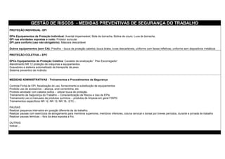 GESTÃO DE RISCOS - MEDIDAS PREVENTIVAS DE SEGURANÇA DO TRABALHO
PROTEÇÃO INDIVIDUAL- EPI
EPIs Equipamentos de Proteção Individual: Avental impermeável, Bota de borracha, Botina de couro, Luva de borracha,
EPI nas atividades expostas a ruído: Protetor auricular
EPI para conforto (uso não obrigatório): Máscara descartável
Outros equipamentos (sem CA): Presilha – touca de proteção cabelos; touca árabe; luvas descartáveis; uniforme com faixas refletivas; uniforme sem dispositivos metálicos
PROTEÇÃO COLETIVA – EPC
EPCs Equipamentos de Proteção Coletiva: Cavalete de sinalização “ Piso Escorregadio”
Atendimento NR 12 proteção de máquinas e equipamentos.
Exaustores e sistema automatizado de transporte de peso.
Sistema preventivo de incêndio
MEDIDAS ADMINISTRATIVAS - Treinamentos e Procedimentos de Segurança
Controle Ficha de EPI, fiscalização do uso, fornecimento e substituição de equipamentos
Proibido uso de acessórios – aliança, anel correntinha, etc
Proibido atividade com cabelos soltos – utilizar touca de proteção.
Treinamento de Segurança do Trabalho – Conscientização de Riscos e Uso de EPIs
Treinamento uso e manuseio de produtos químicos – produtos de limpeza em geral FISPQ
Treinamentos específicos NR 12, NR 13, NR 18...ETC...
PAUSAS
Realizar pequenos intervalos em posição diferente da de trabalho;
Realizar pausas com exercícios de alongamento para membros superiores, membros inferiores, coluna cervical e dorsal por breves períodos, durante a jornada de trabalho
Realizar pausas térmicas – fora da área exposta a frio.
OUTRAS
Indicar....
 