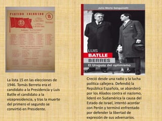 La lista 15 en las elecciones de 
1946. Tomás Berreta era el 
candidato a la Presidencia y Luis 
Batlle el candidato a la 
vicepresidencia, y tras la muerte 
del primero el segundo se 
convirtió en Presidente. 
Creció desde una radio y la lucha 
política callejera. Defendió la 
República Española, se abanderó 
por los Aliados contra el nazismo, 
lideró en Sudamérica la causa del 
Estado de Israel, intentó acordar 
con Perón y terminó enfrentado 
por defender la libertad de 
expresión de sus adversarios. 
 