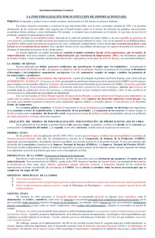 Guía Gobiernos Radicales // 3 medio//
LA INDUSTRIALIZACIÓN POR SUSTITUCIÓN DE IMPORTACIONES (ISI)
Objetivo: Comprender y analizar el nuevo modelo económico implementado en Chile durante los gobiernos Radicales.
La crítica situación económica y social por la que atravesaba Chile, por la crisis económica mundial de 1929 y la posterior
disminución de las ventas de salitre, hizo urgente que el Estado tomara cartas en el asunto. No obstante, las primeras intervenciones
económicas fueron erráticas o poco afortunadas. Por ejemplo, se tomaron nuevos préstamos en el exterior, lo que lejos de reso lver el
problema, aumentó el endeudamiento del país.
Por otro lado, la inestabilidad política derivada de la caída del gobierno de Carlos Ibáñez y de una seguidilla de gobiernos de
corta duración, no hicieron posible encontrar una respuesta coherente para enfrentar la crisis. Una vez recuperada la estabilidad política,
el gobierno chileno pudo encontrar una respuesta a la crisis, cambiando completamente el foco desde una economía hacia fuera a una
basada en el crecimiento hacia adentro. Esto significó basarse en las necesidades del país para ser capaces de producir lo necesario y
disminuir la dependencia respecto de los demás países.
Lo anterior implicaba un cambio fundamental: sustituir el modelo económico basado en las exportaciones, por un modelo de
industrialización. Este nuevo modelo se llamó: Industrialización por Sustitución de Importaciones (ISI) y fue inicialmente aplicado
en Estados Unidos ―bajo el mandato del presidente Roosevelt― apoyándose en las ideas de John M. Keynes, un economista británico.
LA TEORÍA DE KEYNES
Keynes planteaba que debían generarse condiciones que garantizaran el empleo para los trabajadores, considerando la
intervención activa del Estado en ello y en mejorar la calidad de vida de la población. Keynes sostenía que de esta forma se disminuiría
el desempleo y los trabajadores aumentarían sus ingresos. Con ello, aumentaría su poder de compra y también las ganancias de
los comerciantes y productores.
En Chile, el modelo industrializador fue implementado a partir de la llegada al gobierno del Frente Popular, pero sobre todo por
el TERREMOTO de CHILLAN (24 deenero de 1939), que precipitó la aprobación del proyecto de la creación de la CORFO en el Congreso,
que se originó con tres grandes objetivos. El primero fue reconstruirlas zonas destruidas porel terremoto de Chillán; el segundo,pretendió,
a través de Planes de Acción Inmediata, planificar el desarrollo industrial y productivo de áreas estratégicas , mientras que el tercero se
concebía como la culminación de los dos anteriores, y pretendía generar un país totalmente industrializado y libre lo más posible de la
interdependencia, reduciendo las necesidades de importación.
Una vez en el poder, el Frente Popular requirió del apoyo de los liberales y conservadores en el Congreso para implementar un
amplio plan de cambios que incluían un aumento en el papel del Estado como impulsor del desarrollo industrial y social del país. Fue
así como estos partidos aceptaron el proyecto, pero requiriendo algunos cambios y acuerdos mutuos. A este proceso se le denominó
Estado de Compromiso.
En esta nueva política económica, el Estado se transformó en un eje fundamental, pues tomaba las decisiones más importantes
de la economía a través de la planificación, la determinación de las prioridades y la asignación de los recursos. Al mismo tiempo, el
Estado actuaba como un promotor del desarrollo social, al generar un sistema de políticas sociales que permitían apoyar a la población
en salud, educación y vivienda, entre otros aspectos.
APLICACIÓN DEL MODELO DE INDUSTRIALIZACIÓN POR SUSTITUCIÓN DE IMPORTACIONES (ISI) EN CHILE
En la aplicación de este modelo se pueden observar dos marcadas etapas. La primera, se ubica en la década de los cuarenta que
corresponde a la instalación del modelo y, la segunda, en los años cincuenta, cuando entra en un proceso de retroceso.
PRIMERA ETAPA
En los primeros años de aplicación del ISI (1939–1952) se tuvo que investigar y establecer las potencialidades económicas de
nuestros recursos naturales. Para ello, fue fundamental la creación de la Corporación de Fomento de la Producción (CORFO),
organismo que desempeñaba y desempeña, hasta la actualidad, una función central en el desarrollo del país. El área que adquirió más
desarrollo fue la energética, creándose asíla Empresa Nacional de Energía (ENDESA) y la Empresa Nacional del Petróleo (ENAP).
Esta etapa resultó completamente exitosa; la industria dependía casi exclusivamente de las materias primas del país, logrando dar trabajo
a un importante sector de la población que antes estuvo desempleado en Chile.
IMPORTANCIA DE LA CORFO (Corporación de Fomento de la Producción)
Para llevar a cabo el proceso de implementación del ISI, fue necesario crear una institución que preparara el camino para la
industrialización. Esta institución fue la CORFO, creada el año 1939, durante el mandato de Aguirre Cerda, con el propósito de aumentar
la producción en cinco áreas clave: minería, agricultura, energía, industria, comercio y transporte, tratando así de sustituir las
importaciones en forma considerable. De esta manera, la CORFO tuvo la misión de coordinar todas las tareas necesarias para que se
cumplieran las etapas del ISI.
OBJETIVOS PRINCIPALES DE LA CORFO
 Crear nuevas industrias.
 Aumentarel suministro de energía del paíspara hacer funcionar las industrias y mejorar las condiciones de vida de la poblac ión.
 Poner en funcionamiento algunas acerías ―como la Siderúrgica de Huachipato―, vitales para cualquier tipo de desarrollo
industrial futuro.
SEGUNDA ETAPA
Ya iniciados los años cincuenta, el desarrollo industrial se encontraba enfocado en algunas áreas específicas como la
alimentación, los textiles y mueblería, entre otros.La industria se encontraba protegida de la competencia internacional externa, por lo
que se podían tomar decisiones respecto del precio de los productos; sin embargo, dichos precios no eran necesariamente beneficiosos
para los consumidores ya que, como no existía competencia, éstos podían subir arbitrariamente, dejando al consumidor sin opción de
compra.
El fracaso del modelo de desarrollo hacia adentro se debió fundamentalmente a su aparente estado de independencia económica
del mercado exterior. Aparente,porque la implementación de la industria requería de maquinarias, tecnologías y otros requerimientos que
solamente se podían adquirir en el exterior. Además, eran las ganancias obtenidas por el mercado del Cobre las que realmente mantenían
a la economía nacional.
Sin embargo, aunque en la implementación del ISI no fue posible avanzar hacia la segunda etapa que estaba planificada, se
crearon algunas industrias importantes para el desarrollo nacional como la Industria Azucarera Nacional (IANSA) y la Siderúrgica de
Huachipato. En relación con el aspecto social, el ISI no produjo el mejoramiento esperado en la calidad de vida ya que, si bien hubo un
 