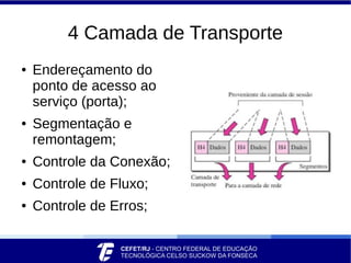 4 Camada de Transporte
● Endereçamento do
ponto de acesso ao
serviço (porta);
● Segmentação e
remontagem;
● Controle da Conexão;
● Controle de Fluxo;
● Controle de Erros;
 