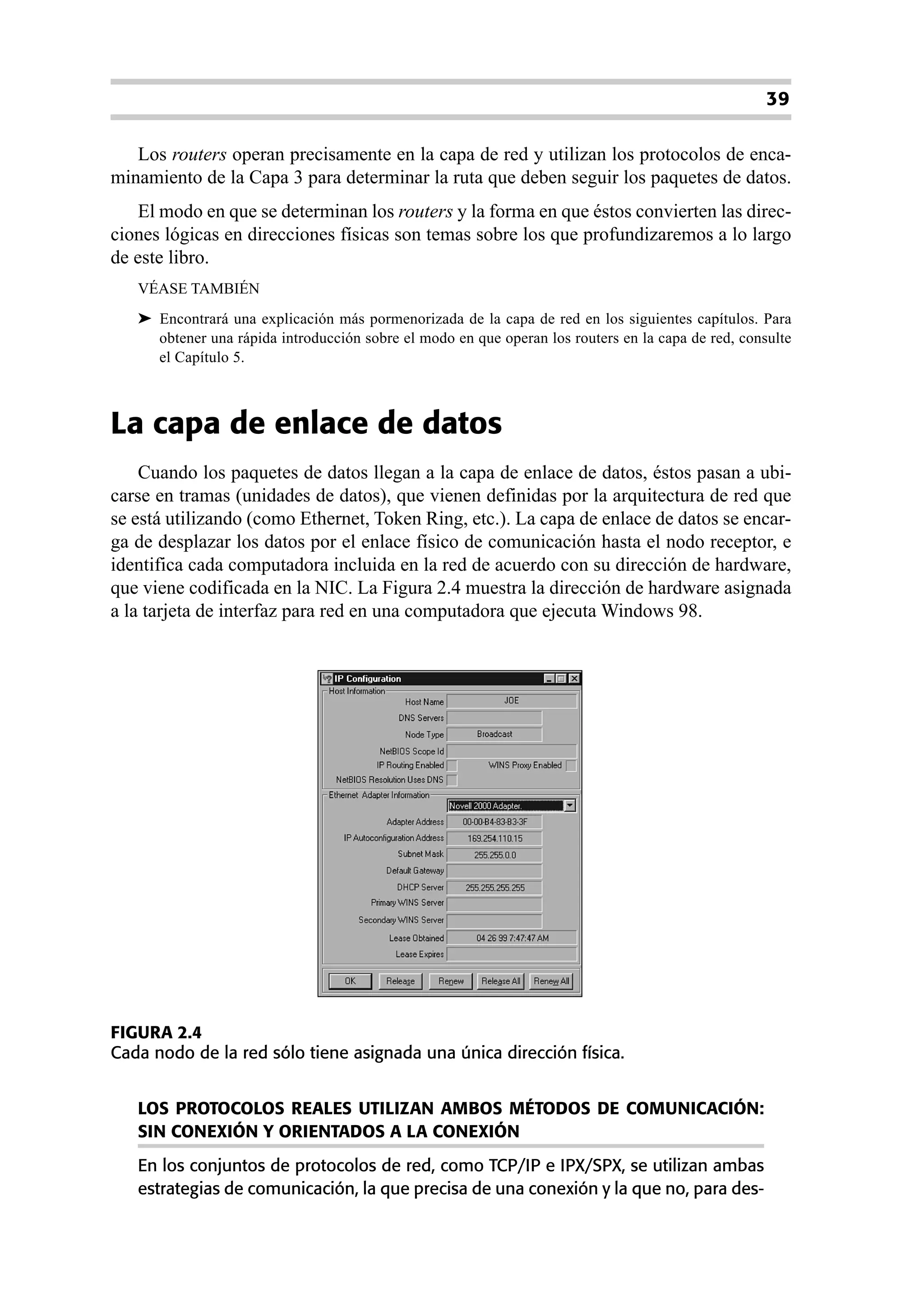 39

   Los routers operan precisamente en la capa de red y utilizan los protocolos de enca-
minamiento de la Capa 3 para determinar la ruta que deben seguir los paquetes de datos.
    El modo en que se determinan los routers y la forma en que éstos convierten las direc-
ciones lógicas en direcciones físicas son temas sobre los que profundizaremos a lo largo
de este libro.
   VÉASE TAMBIÉN
   ➤ Encontrará una explicación más pormenorizada de la capa de red en los siguientes capítulos. Para
     obtener una rápida introducción sobre el modo en que operan los routers en la capa de red, consulte
     el Capítulo 5.



La capa de enlace de datos
    Cuando los paquetes de datos llegan a la capa de enlace de datos, éstos pasan a ubi-
carse en tramas (unidades de datos), que vienen definidas por la arquitectura de red que
se está utilizando (como Ethernet, Token Ring, etc.). La capa de enlace de datos se encar-
ga de desplazar los datos por el enlace físico de comunicación hasta el nodo receptor, e
identifica cada computadora incluida en la red de acuerdo con su dirección de hardware,
que viene codificada en la NIC. La Figura 2.4 muestra la dirección de hardware asignada
a la tarjeta de interfaz para red en una computadora que ejecuta Windows 98.




FIGURA 2.4
Cada nodo de la red sólo tiene asignada una única dirección física.


   LOS PROTOCOLOS REALES UTILIZAN AMBOS MÉTODOS DE COMUNICACIÓN:
   SIN CONEXIÓN Y ORIENTADOS A LA CONEXIÓN
   En los conjuntos de protocolos de red, como TCP/IP e IPX/SPX, se utilizan ambas
   estrategias de comunicación, la que precisa de una conexión y la que no, para des-
 