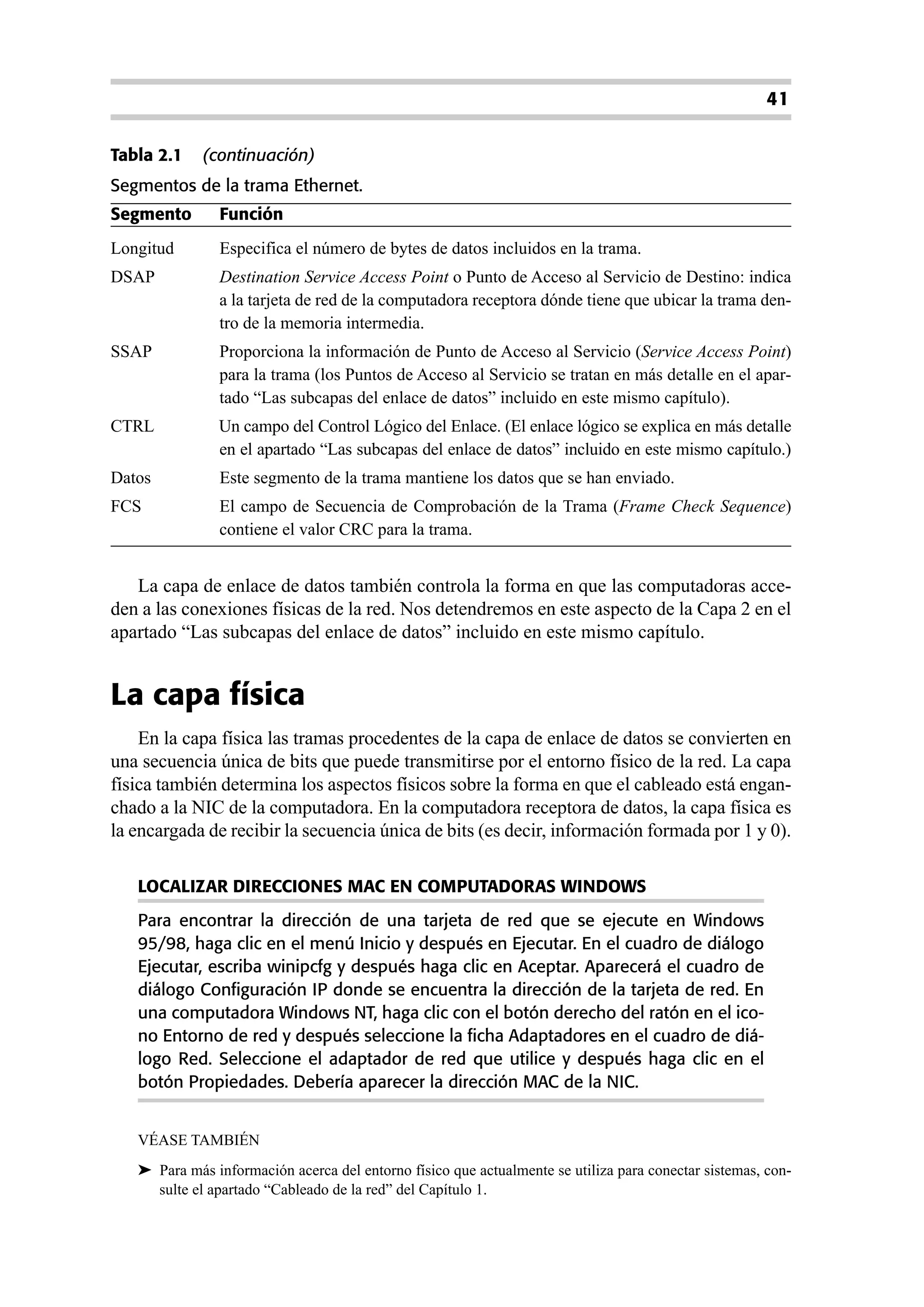 41

Tabla 2.1    (continuación)
Segmentos de la trama Ethernet.
Segmento       Función
Longitud       Especifica el número de bytes de datos incluidos en la trama.
DSAP           Destination Service Access Point o Punto de Acceso al Servicio de Destino: indica
               a la tarjeta de red de la computadora receptora dónde tiene que ubicar la trama den-
               tro de la memoria intermedia.
SSAP           Proporciona la información de Punto de Acceso al Servicio (Service Access Point)
               para la trama (los Puntos de Acceso al Servicio se tratan en más detalle en el apar-
               tado “Las subcapas del enlace de datos” incluido en este mismo capítulo).
CTRL           Un campo del Control Lógico del Enlace. (El enlace lógico se explica en más detalle
               en el apartado “Las subcapas del enlace de datos” incluido en este mismo capítulo.)
Datos          Este segmento de la trama mantiene los datos que se han enviado.
FCS            El campo de Secuencia de Comprobación de la Trama (Frame Check Sequence)
               contiene el valor CRC para la trama.


   La capa de enlace de datos también controla la forma en que las computadoras acce-
den a las conexiones físicas de la red. Nos detendremos en este aspecto de la Capa 2 en el
apartado “Las subcapas del enlace de datos” incluido en este mismo capítulo.


La capa física
    En la capa física las tramas procedentes de la capa de enlace de datos se convierten en
una secuencia única de bits que puede transmitirse por el entorno físico de la red. La capa
física también determina los aspectos físicos sobre la forma en que el cableado está engan-
chado a la NIC de la computadora. En la computadora receptora de datos, la capa física es
la encargada de recibir la secuencia única de bits (es decir, información formada por 1 y 0).

   LOCALIZAR DIRECCIONES MAC EN COMPUTADORAS WINDOWS
   Para encontrar la dirección de una tarjeta de red que se ejecute en Windows
   95/98, haga clic en el menú Inicio y después en Ejecutar. En el cuadro de diálogo
   Ejecutar, escriba winipcfg y después haga clic en Aceptar. Aparecerá el cuadro de
   diálogo Configuración IP donde se encuentra la dirección de la tarjeta de red. En
   una computadora Windows NT, haga clic con el botón derecho del ratón en el ico-
   no Entorno de red y después seleccione la ficha Adaptadores en el cuadro de diá-
   logo Red. Seleccione el adaptador de red que utilice y después haga clic en el
   botón Propiedades. Debería aparecer la dirección MAC de la NIC.


   VÉASE TAMBIÉN
   ➤ Para más información acerca del entorno físico que actualmente se utiliza para conectar sistemas, con-
     sulte el apartado “Cableado de la red” del Capítulo 1.
 