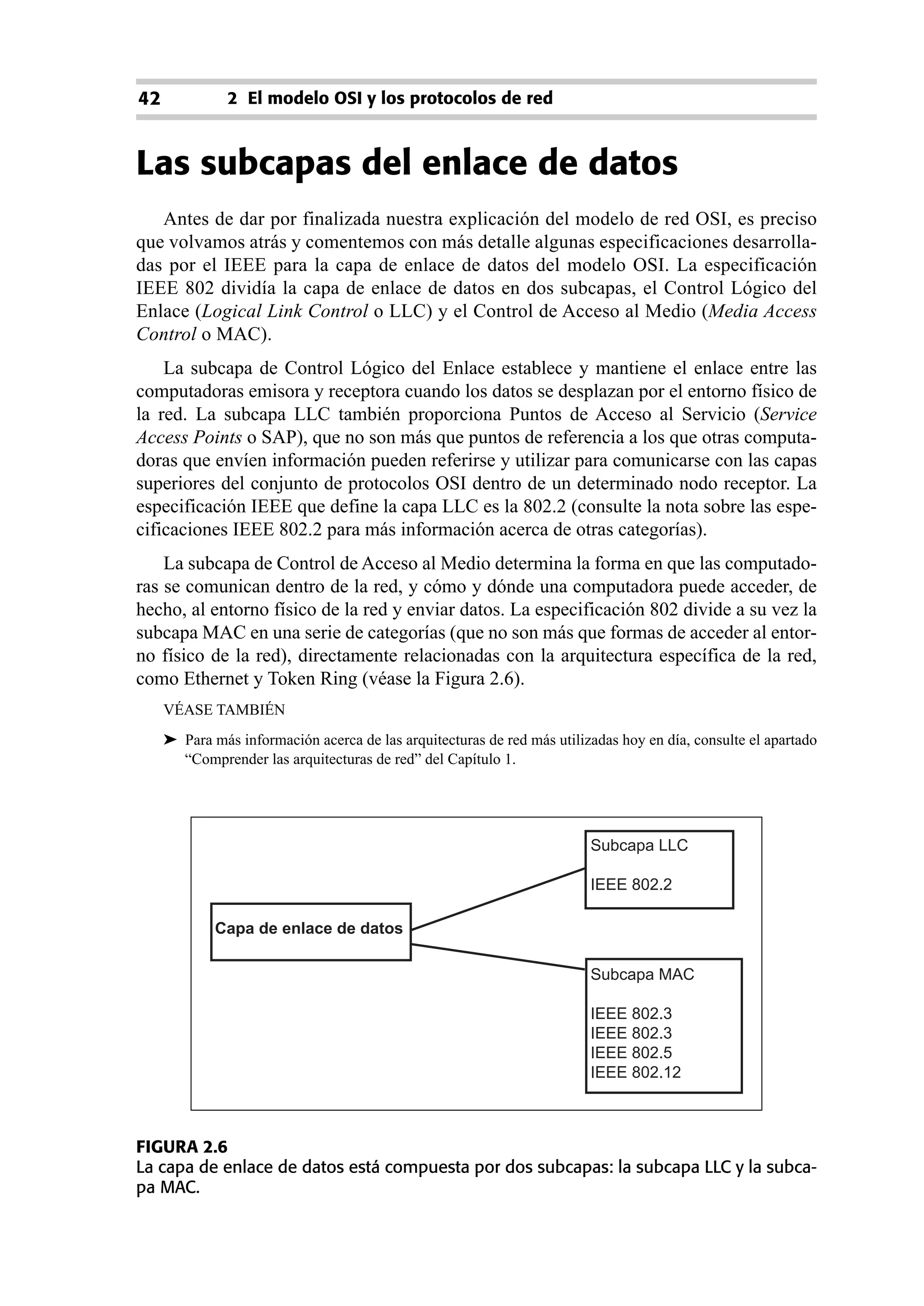42             2 El modelo OSI y los protocolos de red



Las subcapas del enlace de datos
   Antes de dar por finalizada nuestra explicación del modelo de red OSI, es preciso
que volvamos atrás y comentemos con más detalle algunas especificaciones desarrolla-
das por el IEEE para la capa de enlace de datos del modelo OSI. La especificación
IEEE 802 dividía la capa de enlace de datos en dos subcapas, el Control Lógico del
Enlace (Logical Link Control o LLC) y el Control de Acceso al Medio (Media Access
Control o MAC).
    La subcapa de Control Lógico del Enlace establece y mantiene el enlace entre las
computadoras emisora y receptora cuando los datos se desplazan por el entorno físico de
la red. La subcapa LLC también proporciona Puntos de Acceso al Servicio (Service
Access Points o SAP), que no son más que puntos de referencia a los que otras computa-
doras que envíen información pueden referirse y utilizar para comunicarse con las capas
superiores del conjunto de protocolos OSI dentro de un determinado nodo receptor. La
especificación IEEE que define la capa LLC es la 802.2 (consulte la nota sobre las espe-
cificaciones IEEE 802.2 para más información acerca de otras categorías).
    La subcapa de Control de Acceso al Medio determina la forma en que las computado-
ras se comunican dentro de la red, y cómo y dónde una computadora puede acceder, de
hecho, al entorno físico de la red y enviar datos. La especificación 802 divide a su vez la
subcapa MAC en una serie de categorías (que no son más que formas de acceder al entor-
no físico de la red), directamente relacionadas con la arquitectura específica de la red,
como Ethernet y Token Ring (véase la Figura 2.6).
     VÉASE TAMBIÉN
     ➤ Para más información acerca de las arquitecturas de red más utilizadas hoy en día, consulte el apartado
       “Comprender las arquitecturas de red” del Capítulo 1.




                                                                         Subcapa LLC

                                                                         IEEE 802.2

             Capa de enlace de datos

                                                                         Subcapa MAC

                                                                         IEEE 802.3
                                                                         IEEE 802.3
                                                                         IEEE 802.5
                                                                         IEEE 802.12



FIGURA 2.6
La capa de enlace de datos está compuesta por dos subcapas: la subcapa LLC y la subca-
pa MAC.
 