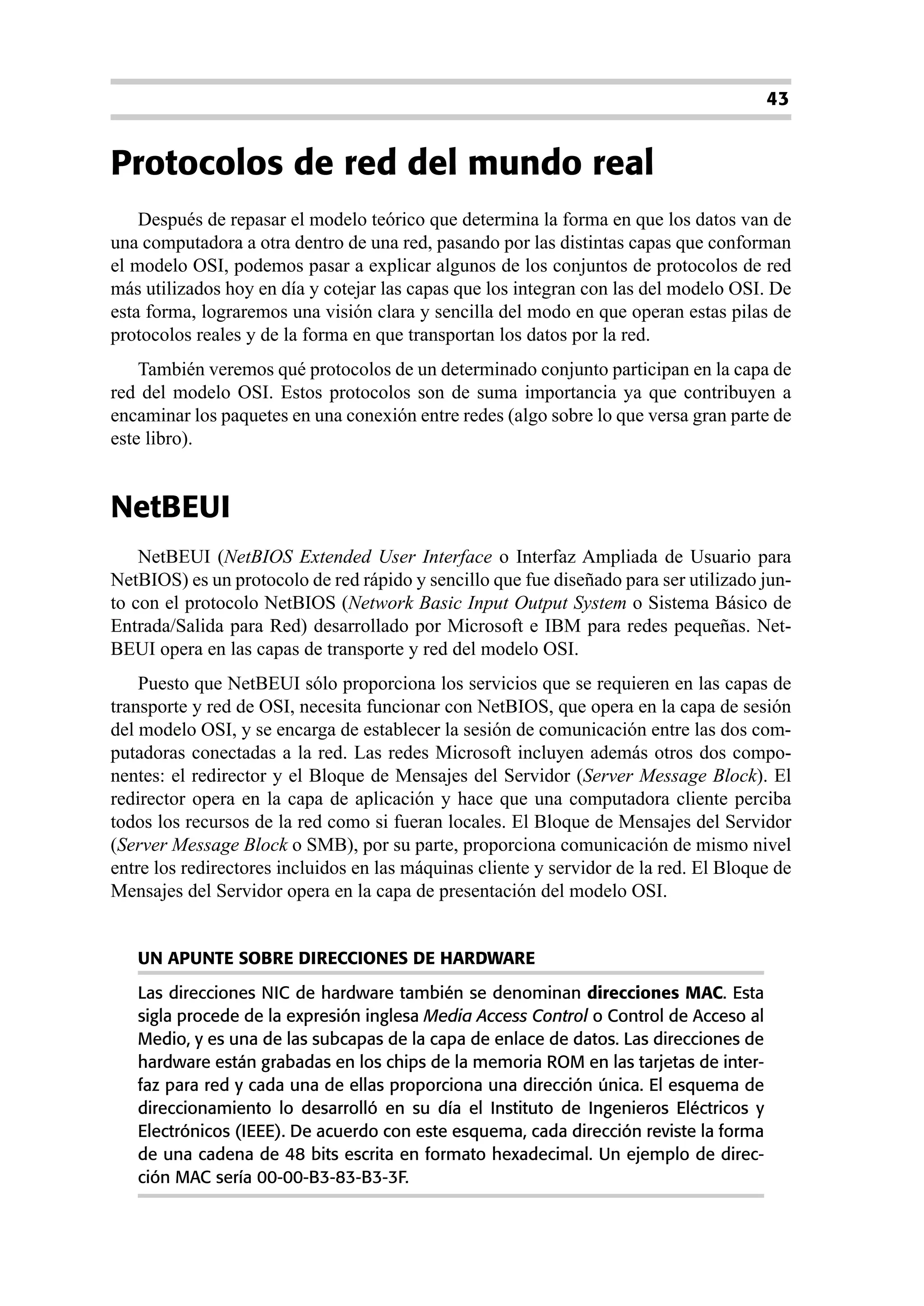 43


Protocolos de red del mundo real
    Después de repasar el modelo teórico que determina la forma en que los datos van de
una computadora a otra dentro de una red, pasando por las distintas capas que conforman
el modelo OSI, podemos pasar a explicar algunos de los conjuntos de protocolos de red
más utilizados hoy en día y cotejar las capas que los integran con las del modelo OSI. De
esta forma, lograremos una visión clara y sencilla del modo en que operan estas pilas de
protocolos reales y de la forma en que transportan los datos por la red.
    También veremos qué protocolos de un determinado conjunto participan en la capa de
red del modelo OSI. Estos protocolos son de suma importancia ya que contribuyen a
encaminar los paquetes en una conexión entre redes (algo sobre lo que versa gran parte de
este libro).


NetBEUI
    NetBEUI (NetBIOS Extended User Interface o Interfaz Ampliada de Usuario para
NetBIOS) es un protocolo de red rápido y sencillo que fue diseñado para ser utilizado jun-
to con el protocolo NetBIOS (Network Basic Input Output System o Sistema Básico de
Entrada/Salida para Red) desarrollado por Microsoft e IBM para redes pequeñas. Net-
BEUI opera en las capas de transporte y red del modelo OSI.
    Puesto que NetBEUI sólo proporciona los servicios que se requieren en las capas de
transporte y red de OSI, necesita funcionar con NetBIOS, que opera en la capa de sesión
del modelo OSI, y se encarga de establecer la sesión de comunicación entre las dos com-
putadoras conectadas a la red. Las redes Microsoft incluyen además otros dos compo-
nentes: el redirector y el Bloque de Mensajes del Servidor (Server Message Block). El
redirector opera en la capa de aplicación y hace que una computadora cliente perciba
todos los recursos de la red como si fueran locales. El Bloque de Mensajes del Servidor
(Server Message Block o SMB), por su parte, proporciona comunicación de mismo nivel
entre los redirectores incluidos en las máquinas cliente y servidor de la red. El Bloque de
Mensajes del Servidor opera en la capa de presentación del modelo OSI.


   UN APUNTE SOBRE DIRECCIONES DE HARDWARE
   Las direcciones NIC de hardware también se denominan direcciones MAC. Esta
   sigla procede de la expresión inglesa Media Access Control o Control de Acceso al
   Medio, y es una de las subcapas de la capa de enlace de datos. Las direcciones de
   hardware están grabadas en los chips de la memoria ROM en las tarjetas de inter-
   faz para red y cada una de ellas proporciona una dirección única. El esquema de
   direccionamiento lo desarrolló en su día el Instituto de Ingenieros Eléctricos y
   Electrónicos (IEEE). De acuerdo con este esquema, cada dirección reviste la forma
   de una cadena de 48 bits escrita en formato hexadecimal. Un ejemplo de direc-
   ción MAC sería 00-00-B3-83-B3-3F.
 