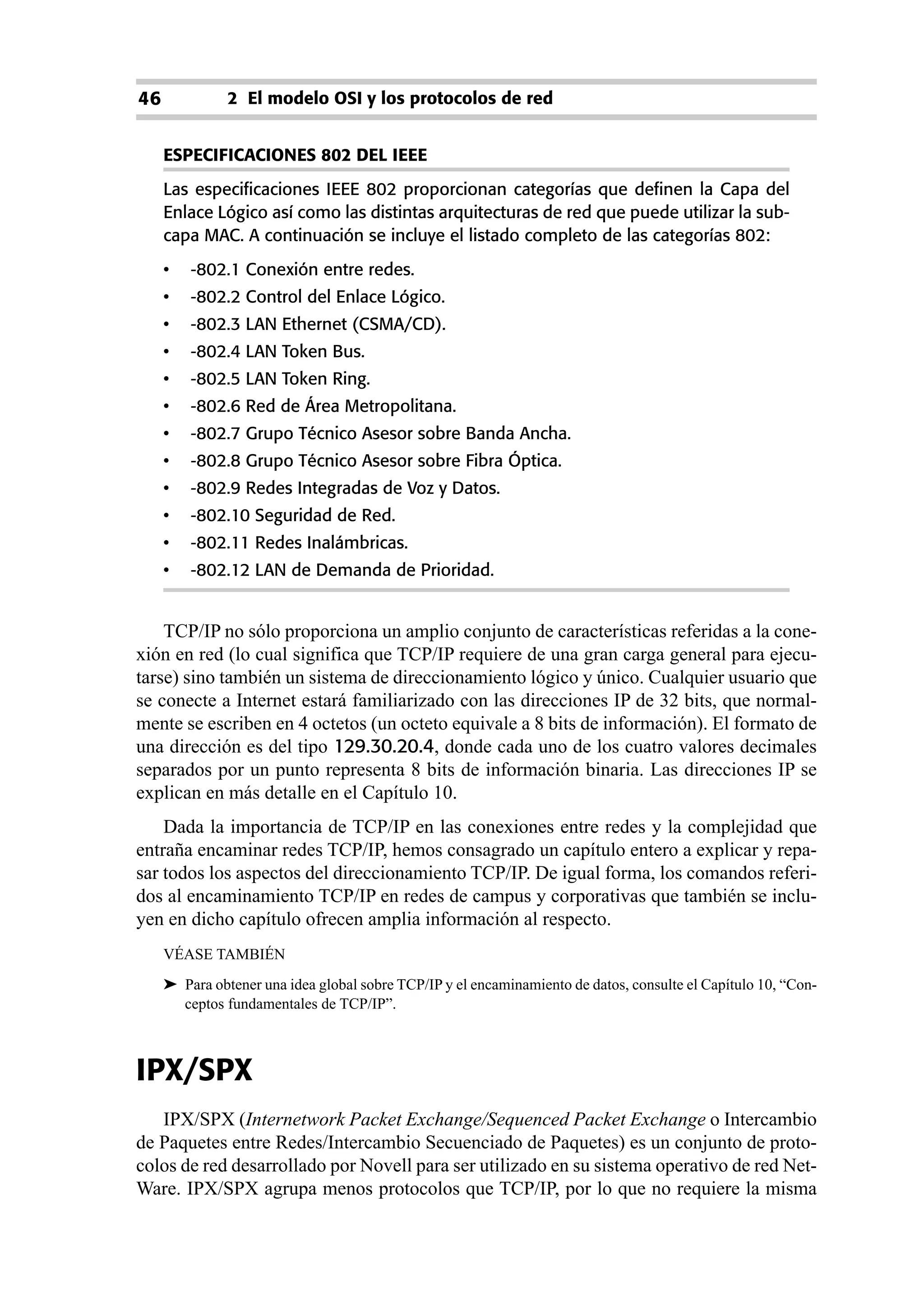 46             2 El modelo OSI y los protocolos de red


     ESPECIFICACIONES 802 DEL IEEE
     Las especificaciones IEEE 802 proporcionan categorías que definen la Capa del
     Enlace Lógico así como las distintas arquitecturas de red que puede utilizar la sub-
     capa MAC. A continuación se incluye el listado completo de las categorías 802:
     •   -802.1 Conexión entre redes.
     •   -802.2 Control del Enlace Lógico.
     •   -802.3 LAN Ethernet (CSMA/CD).
     •   -802.4 LAN Token Bus.
     •   -802.5 LAN Token Ring.
     •   -802.6 Red de Área Metropolitana.
     •   -802.7 Grupo Técnico Asesor sobre Banda Ancha.
     •   -802.8 Grupo Técnico Asesor sobre Fibra Óptica.
     •   -802.9 Redes Integradas de Voz y Datos.
     •   -802.10 Seguridad de Red.
     •   -802.11 Redes Inalámbricas.
     •   -802.12 LAN de Demanda de Prioridad.


    TCP/IP no sólo proporciona un amplio conjunto de características referidas a la cone-
xión en red (lo cual significa que TCP/IP requiere de una gran carga general para ejecu-
tarse) sino también un sistema de direccionamiento lógico y único. Cualquier usuario que
se conecte a Internet estará familiarizado con las direcciones IP de 32 bits, que normal-
mente se escriben en 4 octetos (un octeto equivale a 8 bits de información). El formato de
una dirección es del tipo 129.30.20.4, donde cada uno de los cuatro valores decimales
separados por un punto representa 8 bits de información binaria. Las direcciones IP se
explican en más detalle en el Capítulo 10.
    Dada la importancia de TCP/IP en las conexiones entre redes y la complejidad que
entraña encaminar redes TCP/IP, hemos consagrado un capítulo entero a explicar y repa-
sar todos los aspectos del direccionamiento TCP/IP. De igual forma, los comandos referi-
dos al encaminamiento TCP/IP en redes de campus y corporativas que también se inclu-
yen en dicho capítulo ofrecen amplia información al respecto.
     VÉASE TAMBIÉN
     ➤ Para obtener una idea global sobre TCP/IP y el encaminamiento de datos, consulte el Capítulo 10, “Con-
       ceptos fundamentales de TCP/IP”.



IPX/SPX
   IPX/SPX (Internetwork Packet Exchange/Sequenced Packet Exchange o Intercambio
de Paquetes entre Redes/Intercambio Secuenciado de Paquetes) es un conjunto de proto-
colos de red desarrollado por Novell para ser utilizado en su sistema operativo de red Net-
Ware. IPX/SPX agrupa menos protocolos que TCP/IP, por lo que no requiere la misma
 