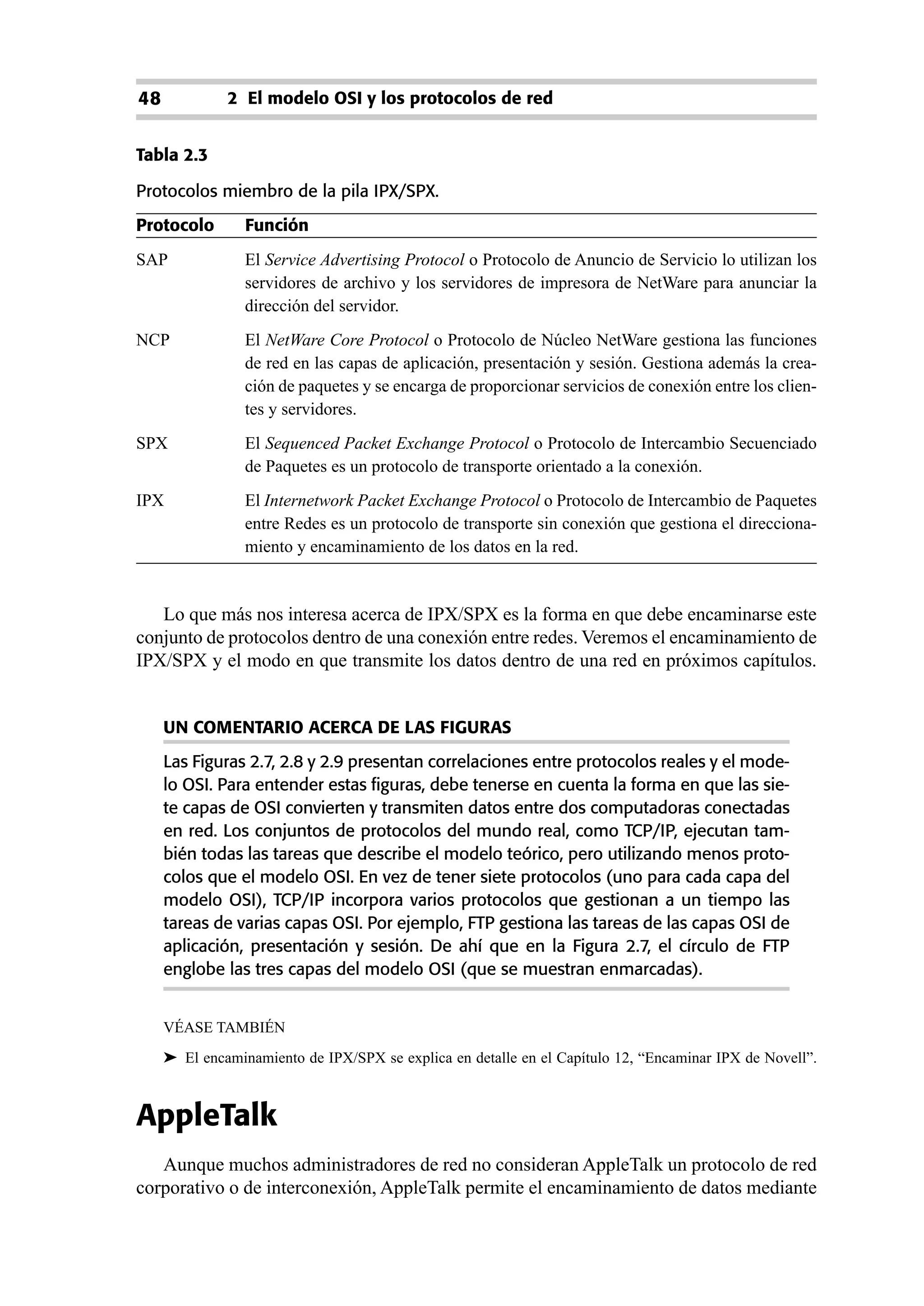 48            2 El modelo OSI y los protocolos de red


Tabla 2.3

Protocolos miembro de la pila IPX/SPX.
Protocolo        Función
SAP              El Service Advertising Protocol o Protocolo de Anuncio de Servicio lo utilizan los
                 servidores de archivo y los servidores de impresora de NetWare para anunciar la
                 dirección del servidor.
NCP              El NetWare Core Protocol o Protocolo de Núcleo NetWare gestiona las funciones
                 de red en las capas de aplicación, presentación y sesión. Gestiona además la crea-
                 ción de paquetes y se encarga de proporcionar servicios de conexión entre los clien-
                 tes y servidores.
SPX              El Sequenced Packet Exchange Protocol o Protocolo de Intercambio Secuenciado
                 de Paquetes es un protocolo de transporte orientado a la conexión.
IPX              El Internetwork Packet Exchange Protocol o Protocolo de Intercambio de Paquetes
                 entre Redes es un protocolo de transporte sin conexión que gestiona el direcciona-
                 miento y encaminamiento de los datos en la red.


   Lo que más nos interesa acerca de IPX/SPX es la forma en que debe encaminarse este
conjunto de protocolos dentro de una conexión entre redes. Veremos el encaminamiento de
IPX/SPX y el modo en que transmite los datos dentro de una red en próximos capítulos.


     UN COMENTARIO ACERCA DE LAS FIGURAS
     Las Figuras 2.7, 2.8 y 2.9 presentan correlaciones entre protocolos reales y el mode-
     lo OSI. Para entender estas figuras, debe tenerse en cuenta la forma en que las sie-
     te capas de OSI convierten y transmiten datos entre dos computadoras conectadas
     en red. Los conjuntos de protocolos del mundo real, como TCP/IP, ejecutan tam-
     bién todas las tareas que describe el modelo teórico, pero utilizando menos proto-
     colos que el modelo OSI. En vez de tener siete protocolos (uno para cada capa del
     modelo OSI), TCP/IP incorpora varios protocolos que gestionan a un tiempo las
     tareas de varias capas OSI. Por ejemplo, FTP gestiona las tareas de las capas OSI de
     aplicación, presentación y sesión. De ahí que en la Figura 2.7, el círculo de FTP
     englobe las tres capas del modelo OSI (que se muestran enmarcadas).


     VÉASE TAMBIÉN
     ➤ El encaminamiento de IPX/SPX se explica en detalle en el Capítulo 12, “Encaminar IPX de Novell”.



AppleTalk
   Aunque muchos administradores de red no consideran AppleTalk un protocolo de red
corporativo o de interconexión, AppleTalk permite el encaminamiento de datos mediante
 