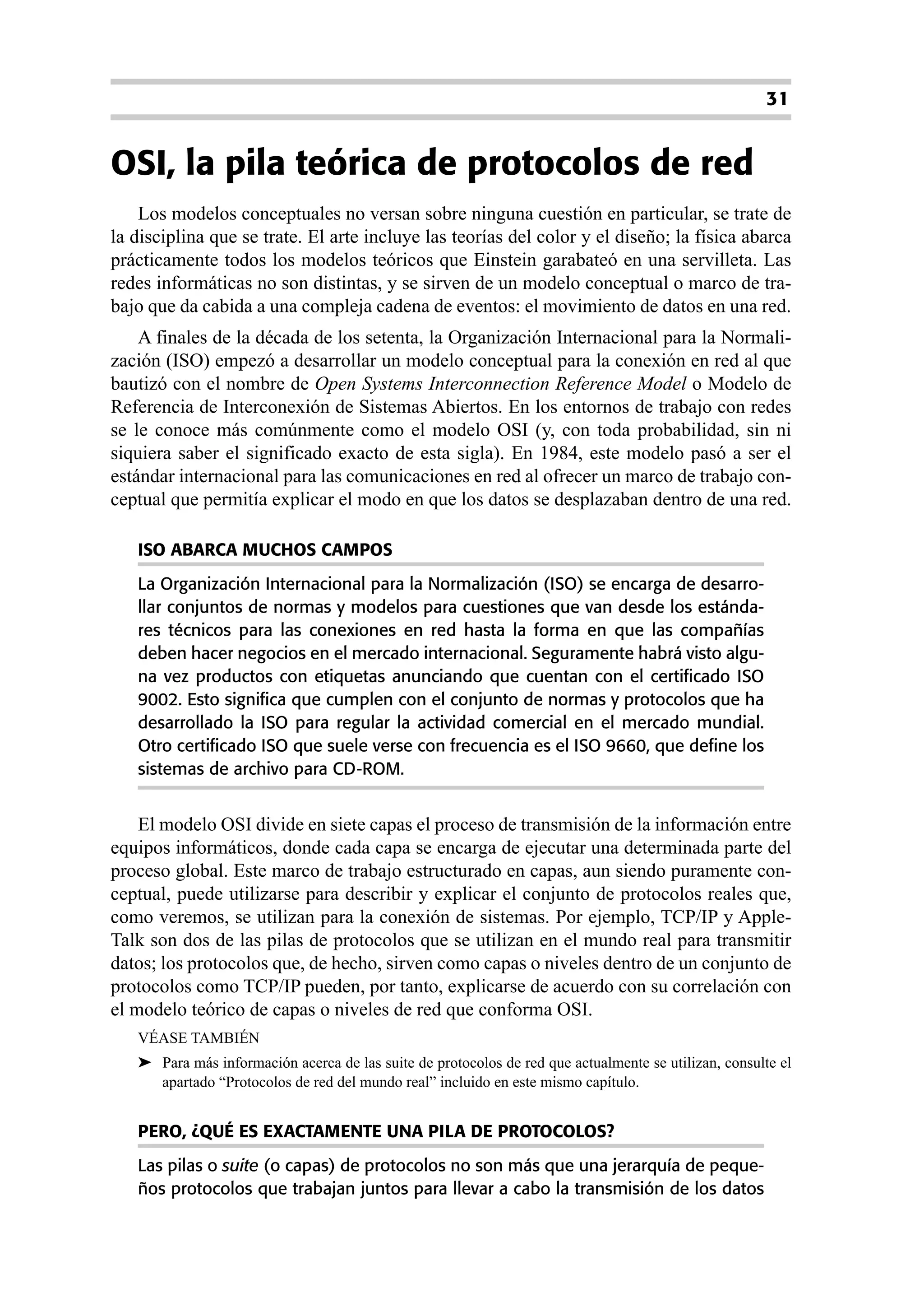 31


OSI, la pila teórica de protocolos de red
    Los modelos conceptuales no versan sobre ninguna cuestión en particular, se trate de
la disciplina que se trate. El arte incluye las teorías del color y el diseño; la física abarca
prácticamente todos los modelos teóricos que Einstein garabateó en una servilleta. Las
redes informáticas no son distintas, y se sirven de un modelo conceptual o marco de tra-
bajo que da cabida a una compleja cadena de eventos: el movimiento de datos en una red.
    A finales de la década de los setenta, la Organización Internacional para la Normali-
zación (ISO) empezó a desarrollar un modelo conceptual para la conexión en red al que
bautizó con el nombre de Open Systems Interconnection Reference Model o Modelo de
Referencia de Interconexión de Sistemas Abiertos. En los entornos de trabajo con redes
se le conoce más comúnmente como el modelo OSI (y, con toda probabilidad, sin ni
siquiera saber el significado exacto de esta sigla). En 1984, este modelo pasó a ser el
estándar internacional para las comunicaciones en red al ofrecer un marco de trabajo con-
ceptual que permitía explicar el modo en que los datos se desplazaban dentro de una red.

   ISO ABARCA MUCHOS CAMPOS
   La Organización Internacional para la Normalización (ISO) se encarga de desarro-
   llar conjuntos de normas y modelos para cuestiones que van desde los estánda-
   res técnicos para las conexiones en red hasta la forma en que las compañías
   deben hacer negocios en el mercado internacional. Seguramente habrá visto algu-
   na vez productos con etiquetas anunciando que cuentan con el certificado ISO
   9002. Esto significa que cumplen con el conjunto de normas y protocolos que ha
   desarrollado la ISO para regular la actividad comercial en el mercado mundial.
   Otro certificado ISO que suele verse con frecuencia es el ISO 9660, que define los
   sistemas de archivo para CD-ROM.


    El modelo OSI divide en siete capas el proceso de transmisión de la información entre
equipos informáticos, donde cada capa se encarga de ejecutar una determinada parte del
proceso global. Este marco de trabajo estructurado en capas, aun siendo puramente con-
ceptual, puede utilizarse para describir y explicar el conjunto de protocolos reales que,
como veremos, se utilizan para la conexión de sistemas. Por ejemplo, TCP/IP y Apple-
Talk son dos de las pilas de protocolos que se utilizan en el mundo real para transmitir
datos; los protocolos que, de hecho, sirven como capas o niveles dentro de un conjunto de
protocolos como TCP/IP pueden, por tanto, explicarse de acuerdo con su correlación con
el modelo teórico de capas o niveles de red que conforma OSI.
   VÉASE TAMBIÉN
   ➤ Para más información acerca de las suite de protocolos de red que actualmente se utilizan, consulte el
     apartado “Protocolos de red del mundo real” incluido en este mismo capítulo.


   PERO, ¿QUÉ ES EXACTAMENTE UNA PILA DE PROTOCOLOS?
   Las pilas o suite (o capas) de protocolos no son más que una jerarquía de peque-
   ños protocolos que trabajan juntos para llevar a cabo la transmisión de los datos
 