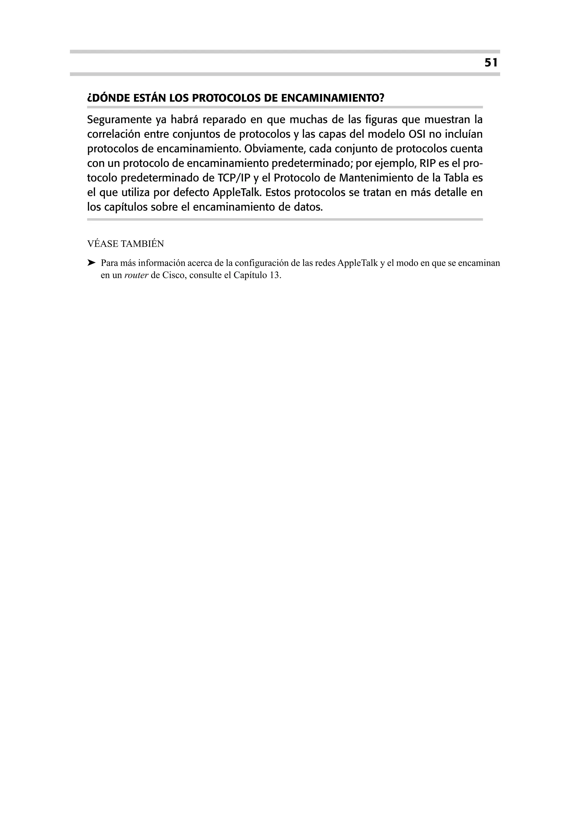 51

¿DÓNDE ESTÁN LOS PROTOCOLOS DE ENCAMINAMIENTO?
Seguramente ya habrá reparado en que muchas de las figuras que muestran la
correlación entre conjuntos de protocolos y las capas del modelo OSI no incluían
protocolos de encaminamiento. Obviamente, cada conjunto de protocolos cuenta
con un protocolo de encaminamiento predeterminado; por ejemplo, RIP es el pro-
tocolo predeterminado de TCP/IP y el Protocolo de Mantenimiento de la Tabla es
el que utiliza por defecto AppleTalk. Estos protocolos se tratan en más detalle en
los capítulos sobre el encaminamiento de datos.


VÉASE TAMBIÉN
➤ Para más información acerca de la configuración de las redes AppleTalk y el modo en que se encaminan
  en un router de Cisco, consulte el Capítulo 13.
 